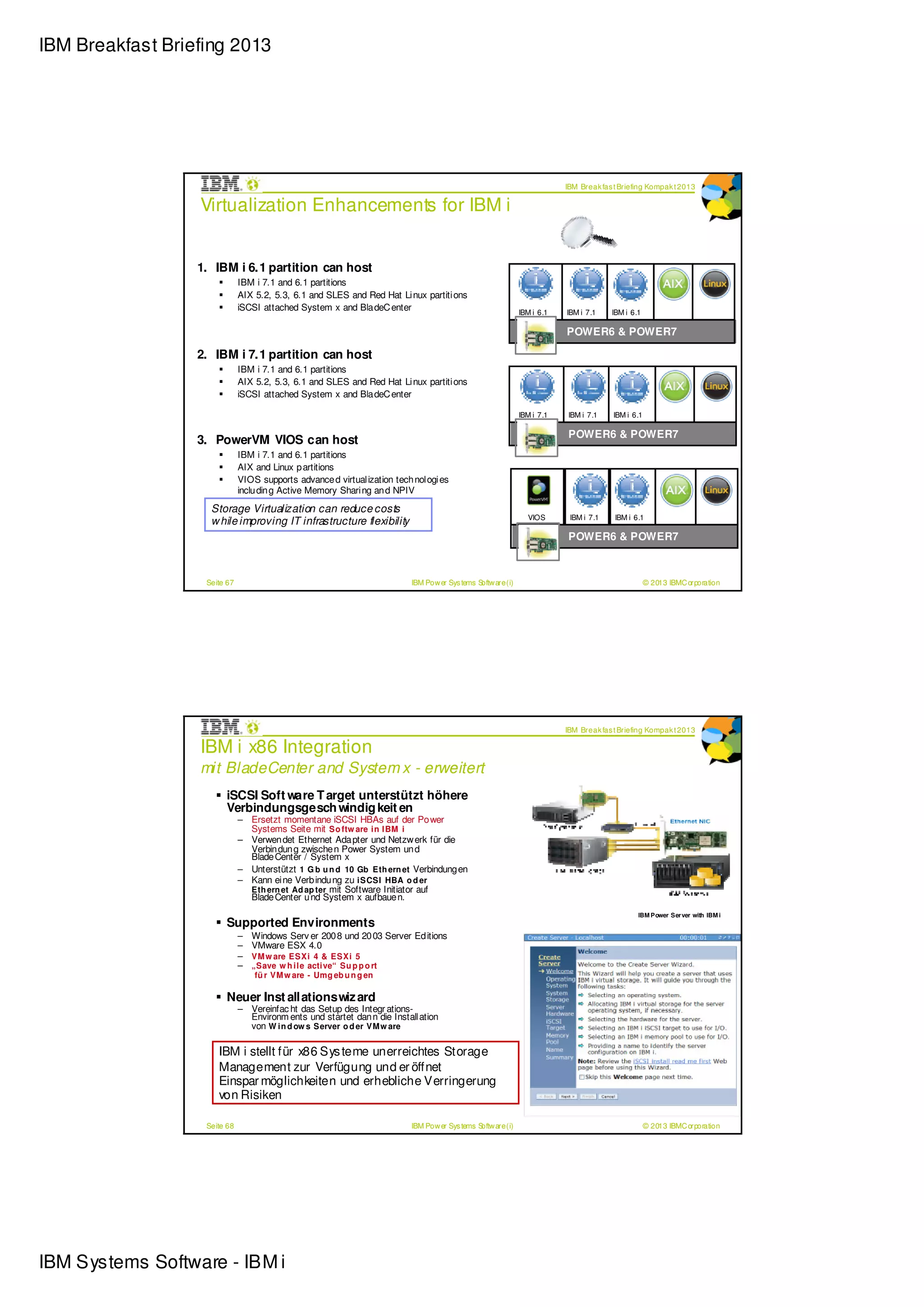IBM Breakfast Briefing 2013




                                                                                                                           IBM Break fas t Briefing Kompak t 2013

                  Virtualization Enhancements for IBM i


                  1. IBM i 6.1 partition can host
                              IBM i 7.1 and 6.1 partitions
                              AIX 5.2, 5.3, 6.1 and SLES and Red Hat Li nux partiti ons                         VIOS        VIOS
                              iSCSI attached System x and Bla deC enter                                        IBM i 6.1   IBM i 7.1    IBM i 6.1

                                                                                                                           POWER6 & POWER7

                  2. IBM i 7.1 partition can host
                              IBM i 7.1 and 6.1 partitions
                              AIX 5.2, 5.3, 6.1 and SLES and Red Hat Li nux partiti ons
                              iSCSI attached System x and Bla deC enter                                         VIOS         VIOS
                                                                                                               IBM i 7.1   IBM i 7.1     IBM i 6.1

                                                                                                                           POWER6 & POWER7
                  3. PowerVM VIOS can host
                              IBM i 7.1 and 6.1 partitions
                              AIX and Linux p artitions
                              VIOS supports advance d virtual ization tech nol ogi es
                              inclu din g Active Memory Shari ng an d NPIV
                                                                                                                             VIOS
                    Storage Virtualization can reduce costs
                                                                                                                 VIOS       IBM i 7.1    IBM i 6.1
                    w hile improving IT infrastructure flexibility
                                                                                                                           POWER6 & POWER7



                   Seite 67                                                IBM Pow er Sys tems Softw are (i)                                         © 2013 IBMC orporation




                                                                                                                           IBM Break fas t Briefing Kompak t 2013

                  IBM i x86 Integration
                  mit BladeCenter and System x - erweitert
                        iSCSI Soft ware T arget unterstützt höhere
                        Verbindungsgesch windig keit en
                              – Ersetzt momentane iSCSI HBAs auf der Po wer
                                Systems Seite mit So ftw are i n I BM i
                              – Verwen det Ethernet Ada pter und Netzw erk für die
                                Verbin dun g zwische n Power System un d
                                Blade Center / System x
                              – Unterstützt 1 G b u n d 10 Gb Eth ern et Verbindung en
                              – Kann ei ne Verb indu ng zu i SCSI HBA o d er
                                Eth ern et Ad ap ter mit Software Initiator auf
                                Blade Center u nd System x aufbaue n.
                                                                                                                                                IBM Power Ser ver with IBM i
                        Supported Environments
                              –   Windows Serv er 200 8 und 20 03 Server Ed itions
                              –   VMware ESX 4.0
                              –   VM w are ESXi 4 & ESXi 5
                              –   „Save w h i l e acti ve“ Su p p o rt
                                   fü r VM w are - Umg eb u n g en

                        Neuer Inst allationswiz ard
                              – Vereinfac ht das Setup des Integr ations-
                                Environm ents und startet dan n die Install ation
                                von W i n d ow s Server o d er VM w are

                      IBM i stellt für x86 Sys teme unerreichtes Storage
                      Management zur Verfügung und er öffnet
                      Einspar möglichkeiten und erhebliche Verringerung
                      von Risiken

                   Seite 68                                                IBM Pow er Sys tems Softw are (i)                                         © 2013 IBMC orporation




IBM Systems Software - IBM i
 