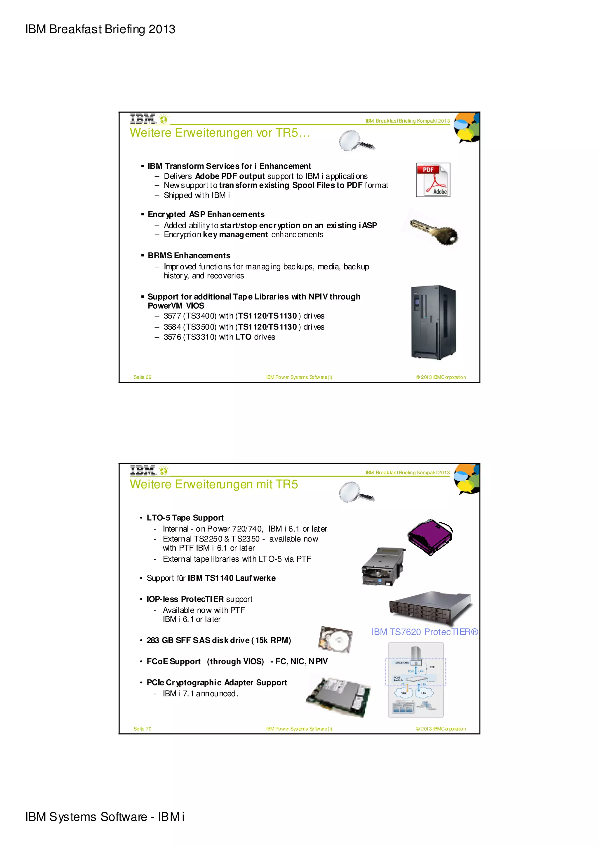 IBM Breakfast Briefing 2013




                                                                                             IBM Break fas t Briefing Kompak t 2013

                  Weitere Erweiterungen vor TR5…

                         IBM Transform Services for i Enhancement
                           – Delivers Adobe PDF output support to IBM i applicati ons
                           – New s upport to tran sform existing Spool Files to PDF format
                           – Shipped with IBM i

                         Encr ypted ASP Enhan cem ents
                          – Added ability to start/stop encr yption on an existing iASP
                          – Encryption key manag ement enhanc ements

                         BRMS Enhancem ents
                          – Impr oved functions for managing bac kups, media, bac kup
                            histor y, and recoveries

                         Support for additional Tap e Librar ies with NPIV through
                         PowerVM VIOS
                          – 3577 (TS3400) with (TS1120/TS1130 ) dri ves
                          – 3584 (TS3500) with (TS1120/TS1130 ) dri ves
                          – 3576 (TS3310) with LTO drives



                   Seite 69                              IBM Pow er Sys tems Softw are (i)                         © 2013 IBMC orporation




                                                                                             IBM Break fas t Briefing Kompak t 2013

                  Weitere Erweiterungen mit TR5

                     • LTO-5 Tape Support
                        - Inter nal - on Power 720/740, IBM i 6.1 or later
                        - External TS2250 & T S2350 - available now
                          with PTF IBM i 6.1 or later
                        - External tape libraries with LT O-5 via PTF

                     • Support für IBM TS1140 Lauf werke

                     • IOP-less ProtecTIER support
                         - Available now with PTF
                           IBM i 6.1 or later
                                                                                               IBM TS7620 ProtecTIER®
                     • 283 GB SFF SAS disk drive ( 15k RPM)

                     • FCoE Support (through VIOS) - FC, NIC, N PIV

                     • PCIe Cr yptographic Adapter Support
                        - IBM i 7.1 announced.



                   Seite 70                              IBM Pow er Sys tems Softw are (i)                         © 2013 IBMC orporation




IBM Systems Software - IBM i
 