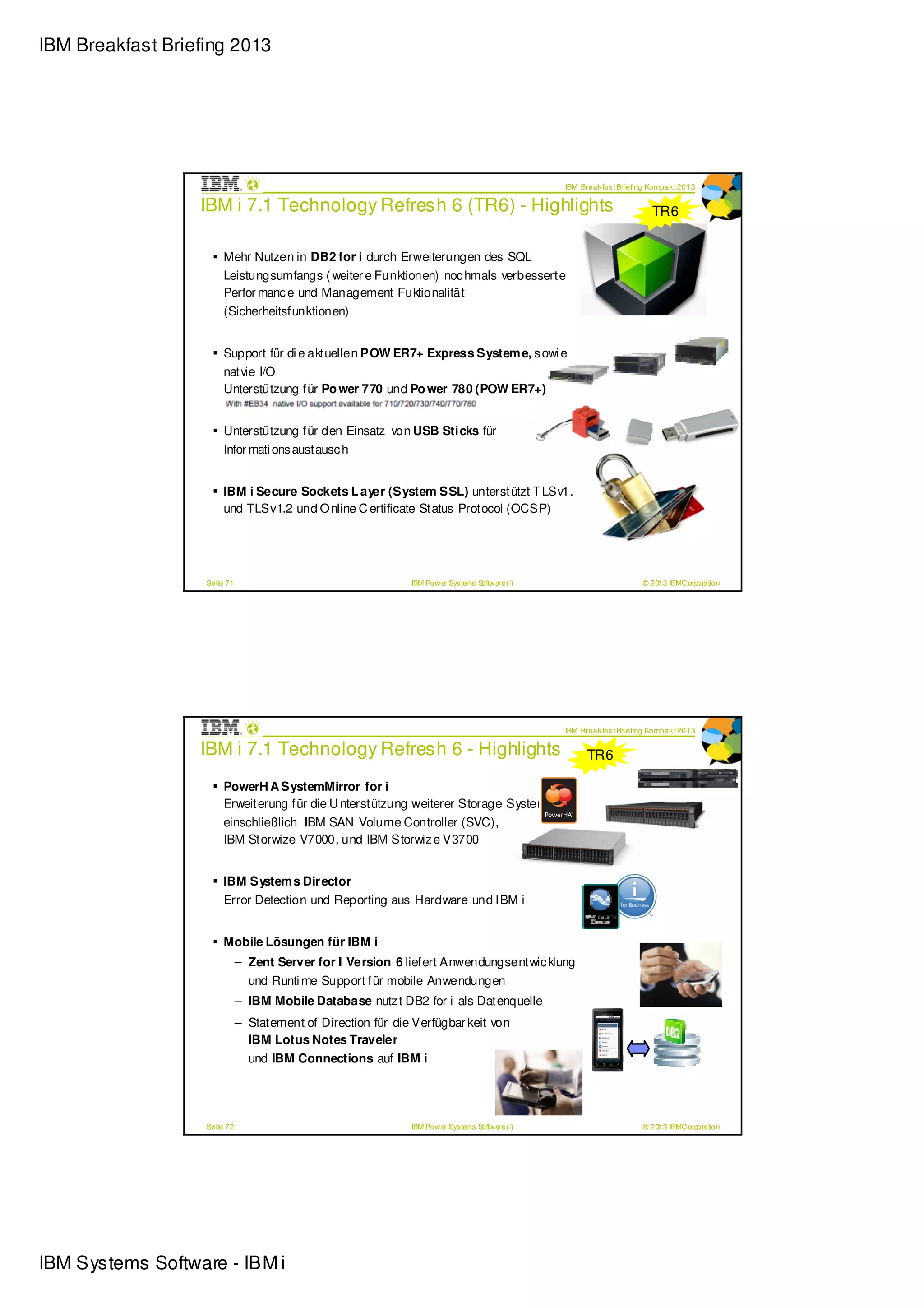 IBM Breakfast Briefing 2013




                                                                                                  IBM Break fas t Briefing Kompak t 2013

                  IBM i 7.1 Technology Refresh 6 (TR6) - Highlights                                                        TR6


                       Mehr Nutzen in DB2 for i durch Erweiterungen des SQL
                       Leistungsumfangs ( weiter e Funktionen) noc hmals verbesserte
                       Perfor manc e und Management Fuktionalität
                       (Sicherheitsfunktionen)


                       Support für di e aktuellen POW ER7+ Express System e, s owi e
                       natvie I/O
                       Unterstützung für Po wer 770 und Po wer 780 (POW ER7+)


                       Unterstützung für den Einsatz von USB Sticks für
                       Infor mati ons austausc h


                       IBM i Secure Sockets L ayer (System SSL) unterstützt T LSv1.1
                       und TLSv1.2 und Online C ertificate Status Protocol (OCSP)




                   Seite 71                                   IBM Pow er Sys tems Softw are (i)                         © 2013 IBMC orporation




                                                                                                  IBM Break fas t Briefing Kompak t 2013

                  IBM i 7.1 Technology Refresh 6 - Highlights                                           TR6

                       PowerH A SystemMirror for i
                       Erweiterung für die U nterstützung weiterer Storage Systeme
                       einschließlich IBM SAN Volume Controller (SVC),
                       IBM Storwize V7000, und IBM Storwiz e V3700


                       IBM System s Dir ector
                       Error Detection und Reporting aus Hardware und IBM i


                       Mobile Lösungen für IBM i
                              – Zent Server for I Version 6 liefert Anwendungsentwic klung
                                und Runti me Support für mobile Anwendungen
                              – IBM Mobile Database nutz t DB2 for i als Datenquelle
                              – Statement of Direction für die Verfügbar keit von
                                IBM Lotus Notes Traveler
                                und IBM Connections auf IBM i




                   Seite 72                                   IBM Pow er Sys tems Softw are (i)                         © 2013 IBMC orporation




IBM Systems Software - IBM i
 