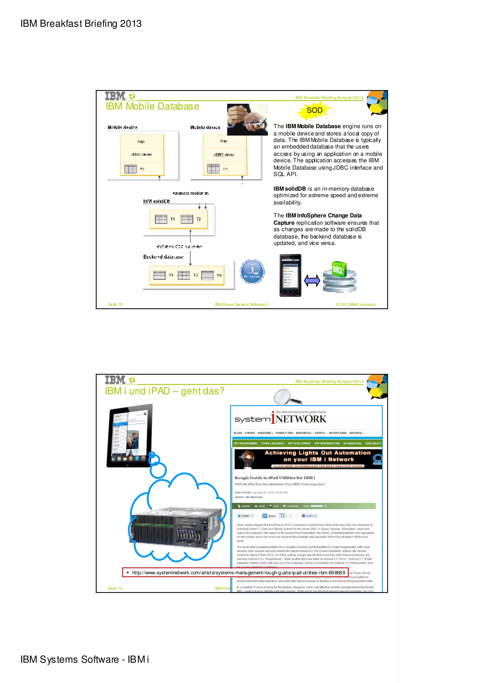 IBM Breakfast Briefing 2013




                                                                                                                  IBM Break fas t Briefing Kompak t 2013

                  IBM Mobile Database                                                                                   SOD

                                                                                                          T he IBM Mobile Database engine runs on
                                                                                                          a mobile device and stores a local copy of
                                                                                                          data. T he IBM Mobile Database is typically
                                                                                                          an embedded database that the users
                                                                                                          access by using an application on a mobile
                                                                                                          device. T he application accesses the IBM
                                                                                                          Mobile Database using JDBC interface and
                                                                                                          SQL API.

                                                                                                          IBM solidDB is an in-memory database
                                                                                                          optimized for extreme speed and extreme
                                                                                                          availability.

                                                                                                          T he IBM InfoSphere Change Data
                                                                                                          Capture replication software ensures that
                                                                                                          as changes are made to the solidDB
                                                                                                          database, the backend database is
                                                                                                          updated, and vice versa.




                   Seite 73                                           IBM Pow er Sys tems Softw are (i)                                 © 2013 IBMC orporation




                                                                                                                  IBM Break fas t Briefing Kompak t 2013

                  IBM i und iPAD – geht das?




                              http://www.systeminetwork.com/articl e/systems-mana gement/rou gh-g uid e-ip ad-uti lities-i bm-69 868 9


                   Seite 74                                           IBM Pow er Sys tems Softw are (i)                                 © 2013 IBMC orporation




IBM Systems Software - IBM i
 