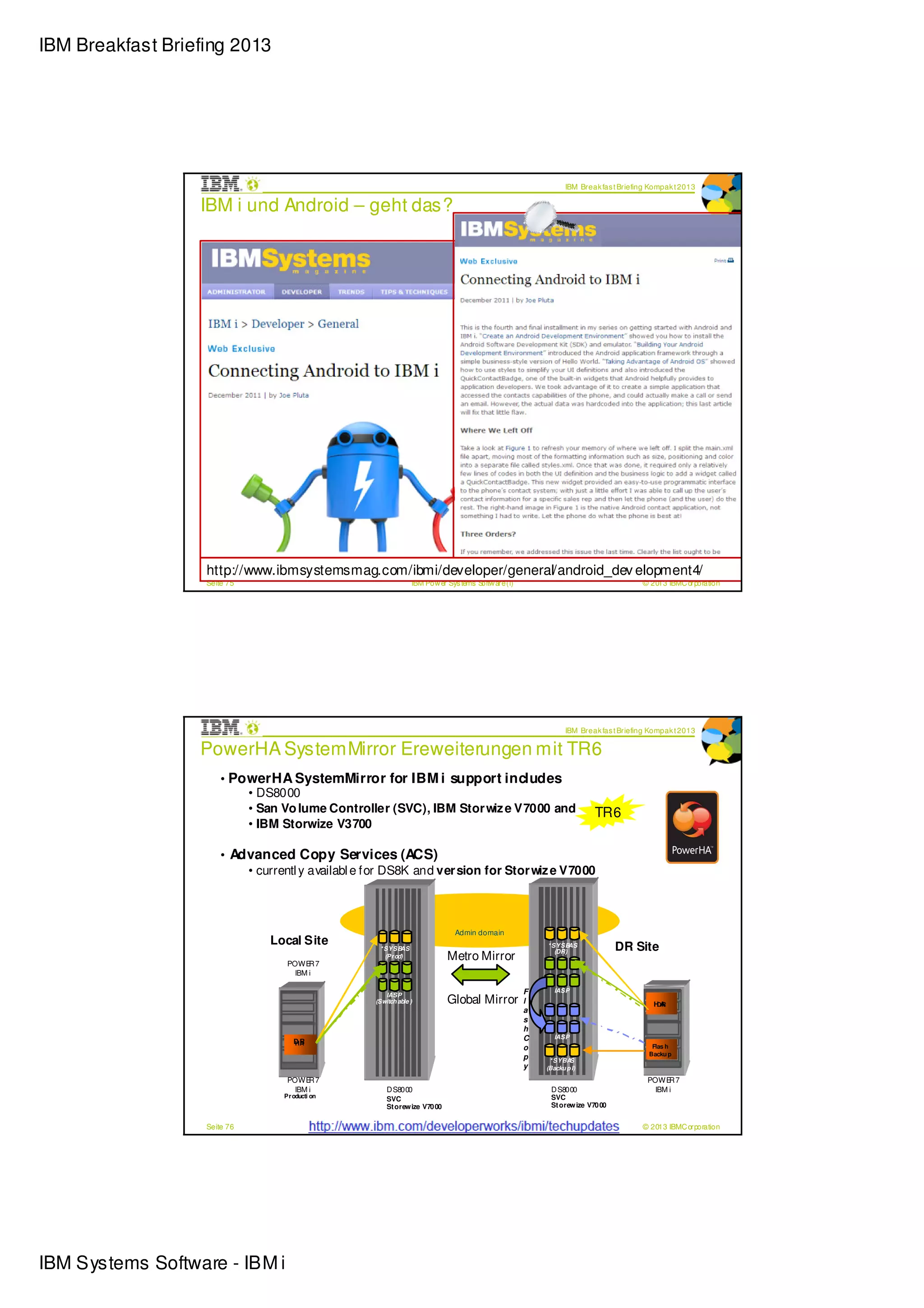IBM Breakfast Briefing 2013




                                                                                                                IBM Break fas t Briefing Kompak t 2013

                  IBM i und Android – geht das?




                   http://www.ibmsystemsmag.com/ibmi/developer/general/android_dev elopment4/
                   Seite 75                                      IBM Pow er Sys tems Softw are (i)                                    © 2013 IBMC orporation




                                                                                                                IBM Break fas t Briefing Kompak t 2013

                  PowerHA SystemMirror Ereweiterungen mit TR6
                       • PowerHA SystemMirror for IBM i support includes
                           • DS8000
                           • San Vo lume Controller (SVC), IBM Stor wiz e V7000 and                                     TR6
                           • IBM Storwize V3700

                       • Advanced Copy Services (ACS)
                           • currentl y availabl e for DS8K and ver sion for Stor wiz e V7000



                                                                               Admin domain
                                Local Site          * SYSB  AS                                           * SYSB  AS            DR Site
                                                                            Metro Mirror                    (DR)
                                                      (Pr od)
                                   POWE 7R
                                     IBM i

                                                                                                     F      IASP
                                                                            Global Mirror
                                                      IASP
                                                   (Switch able )                                    l                                     HA
                                                                                                                                            DR
                                                                                                     a
                                                                                                     s
                                                                                                     h
                                                                                                     C      IASP
                                     DR
                                     HA
                                                                                                     o                                     Flas h
                                                                                                                                          Backu p
                                                                                                     p    * SYBA S
                                                                                                     y   (Backu p I)

                                   POWE 7R                                                                                                POWE 7R
                                     IBM i             D S8000                                            D S8000                           IBM i
                                  Pr oducti on                                                            SVC
                                                       SVC
                                                       St orew ize V70 00                                 St orew ize V70 00          ©



                   Seite 76                                      IBM Pow er Sys tems Softw are (i)                                    © 2013 IBMC orporation




IBM Systems Software - IBM i
 