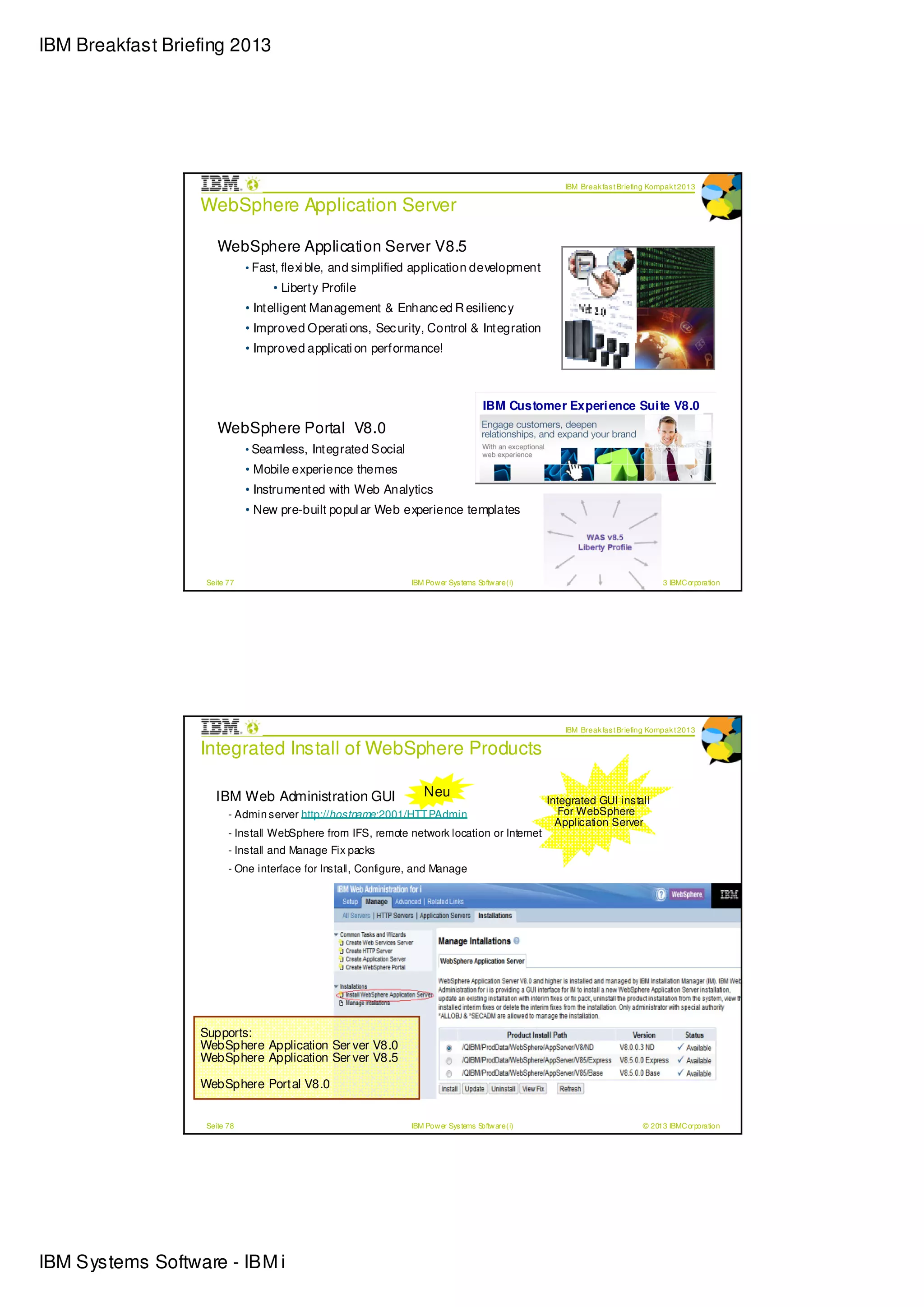 IBM Breakfast Briefing 2013




                                                                                                      IBM Break fas t Briefing Kompak t 2013

                  WebSphere Application Server

                      WebSphere Application Server V8.5
                              • Fast, flexi ble, and simplified application development
                                   • Liberty Profile
                              • Intelligent Management & Enhanc ed R esilienc y
                              • Improved Operati ons, Sec urity, Control & Integration
                              • Improved applicati on performance!



                                                                                      IBM Customer Experi ence Sui te V8.0
                      WebSphere Portal V8.0
                              • Seamless, Integrated Social
                              • Mobile experience themes
                              • Instrumented with Web Analytics
                              • New pre-built popul ar Web experience templates




                   Seite 77                                    IBM Pow er Sys tems Softw are (i)                            © 2013 IBMC orporation




                                                                                                      IBM Break fas t Briefing Kompak t 2013

                  Integrated Install of WebSphere Products

                     IBM Web Administration GUI                    Neu
                                                                                                   Integrated GUI install
                         - Admin server http://hostname:2001/HTT PAdmin                               For WebSphere
                                                                                                     Application Server
                         - Install WebSphere from IFS, remote network location or Internet
                         - Install and Manage Fix packs
                         - One interface for Install, Configure, and Manage




                  Supports:
                  WebSphere Application Ser ver V8.0
                  WebSphere Application Ser ver V8.5

                  WebSphere Portal V8.0


                   Seite 78                                    IBM Pow er Sys tems Softw are (i)                            © 2013 IBMC orporation




IBM Systems Software - IBM i
 