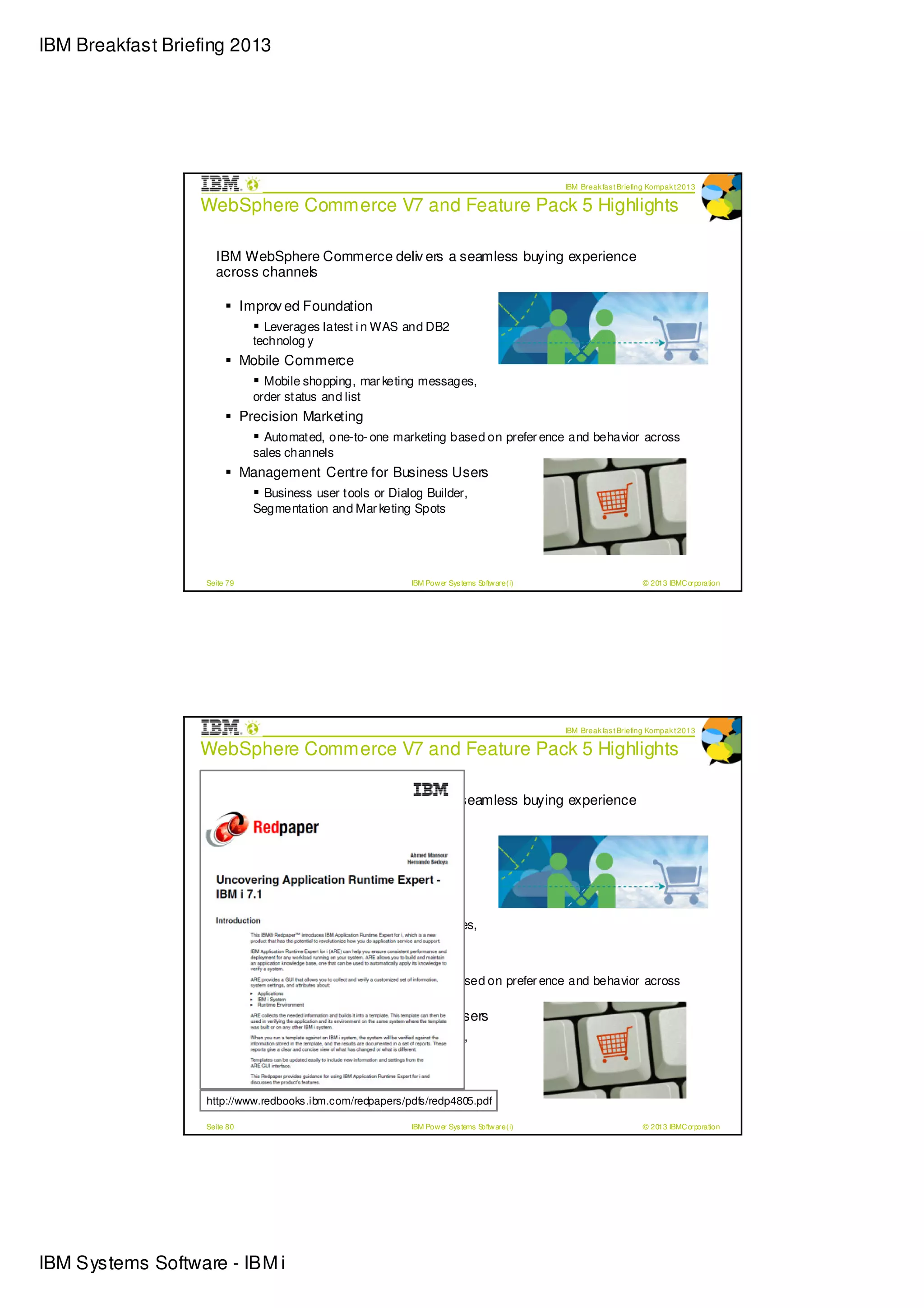 IBM Breakfast Briefing 2013




                                                                                                IBM Break fas t Briefing Kompak t 2013

                  WebSphere Commerce V7 and Feature Pack 5 Highlights

                     IBM WebSphere Commerce deliv ers a seamless buying experience
                     across channels

                              Improv ed Foundation
                                  Leverages latest i n WAS and DB2
                                technolog y
                              Mobile Commerce
                                  Mobile shopping, mar keting messages,
                                order status and list
                              Precision Marketing
                                  Automated, one-to- one marketing based on prefer ence and behavior across
                                sales channels
                              Management Centre for Business Users
                                 Business user tools or Dialog Builder,
                                Segmentation and Mar keting Spots




                   Seite 79                                 IBM Pow er Sys tems Softw are (i)                         © 2013 IBMC orporation




                                                                                                IBM Break fas t Briefing Kompak t 2013

                  WebSphere Commerce V7 and Feature Pack 5 Highlights

                     IBM WebSphere Commerce deliv ers a seamless buying experience
                     across channels

                              Improv ed Foundation
                                  Leverages latest i n WAS and DB2
                                technolog y
                              Mobile Commerce
                                  Mobile shopping, mar keting messages,
                                order status and list
                              Precision Marketing
                                  Automated, one-to- one marketing based on prefer ence and behavior across
                                sales channels
                              Management Centre for Business Users
                                 Business user tools or Dialog Builder,
                                Segmentation and Mar keting Spots


                   http://www.redbooks.ibm.com/redpapers/pdfs/redp4805.pdf

                   Seite 80                                 IBM Pow er Sys tems Softw are (i)                         © 2013 IBMC orporation




IBM Systems Software - IBM i
 