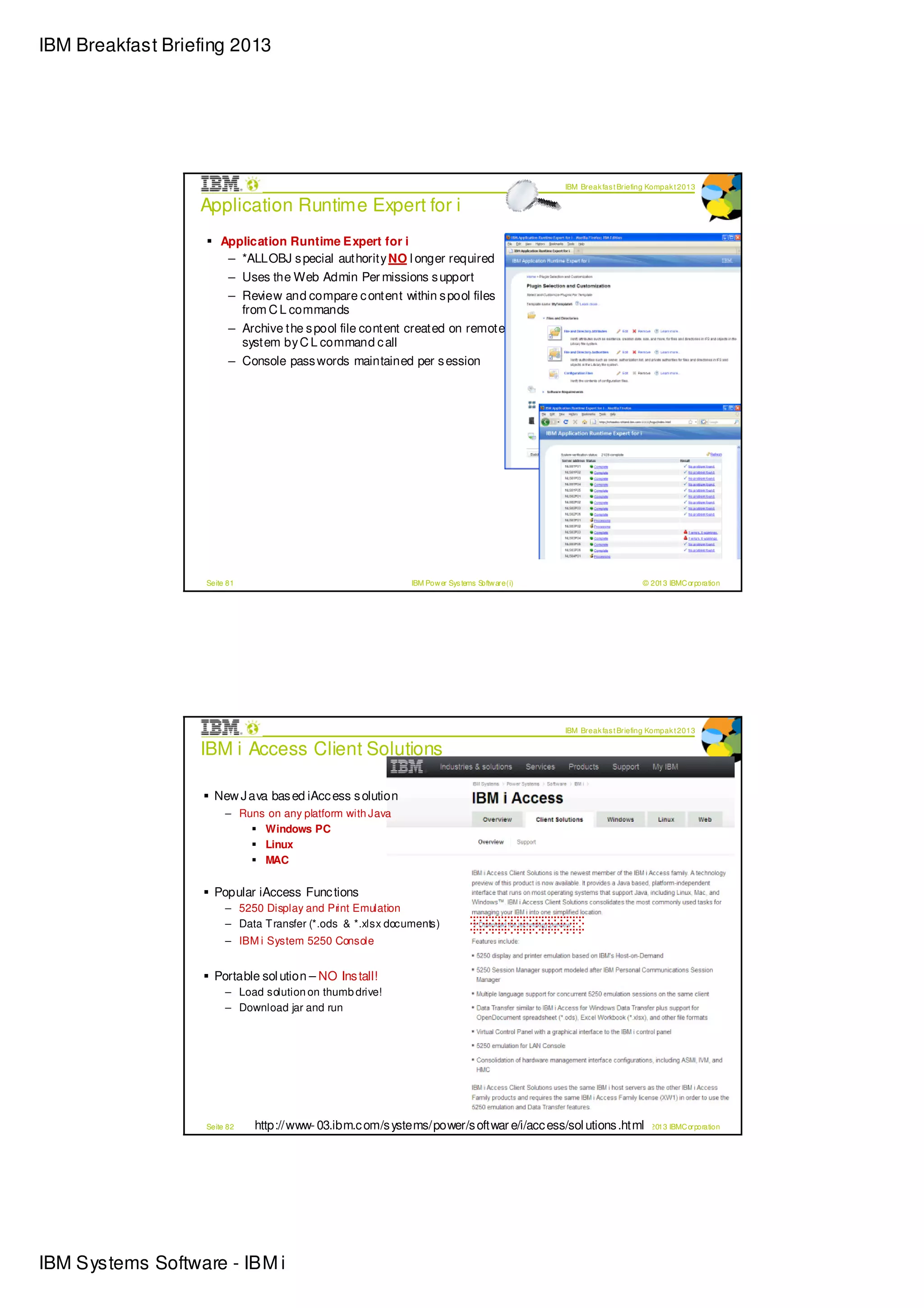 IBM Breakfast Briefing 2013




                                                                                                   IBM Break fas t Briefing Kompak t 2013

                  Application Runtime Expert for i
                       Application Runtime Expert for i
                        – *ALLOBJ s pecial authority NO l onger required
                         – Uses the Web Admin Per missions s upport
                         – Review and compare c ontent within s pool files
                           from C L commands
                         – Archive the s pool file content created on remote
                           system by C L command c all
                         – Console pass words maintained per s ession




                   Seite 81                                    IBM Pow er Sys tems Softw are (i)                         © 2013 IBMC orporation




                                                                                                   IBM Break fas t Briefing Kompak t 2013

                  IBM i Access Client Solutions

                     New J ava bas ed iAcc ess s olution
                        – Runs on any platform with Java
                              Windows PC
                              Linux
                              MAC


                     Popular iAccess Func tions
                        – 5250 Display and Print Emulation
                        – Data T ransfer (*.ods & *.xlsx documents)
                        – IBM i System 5250 Console


                     Portable sol ution – NO Ins tall!
                        – Load solution on thumb drive!
                        – Download jar and run




                   Seite 82   http://www- 03.ibm.c om/s ystems/power/s oftwar e/i/acc ess/sol utions .html© 2013 IBMC orporation
                                                            IBM Pow er Sys tems Softw are (i)




IBM Systems Software - IBM i
 