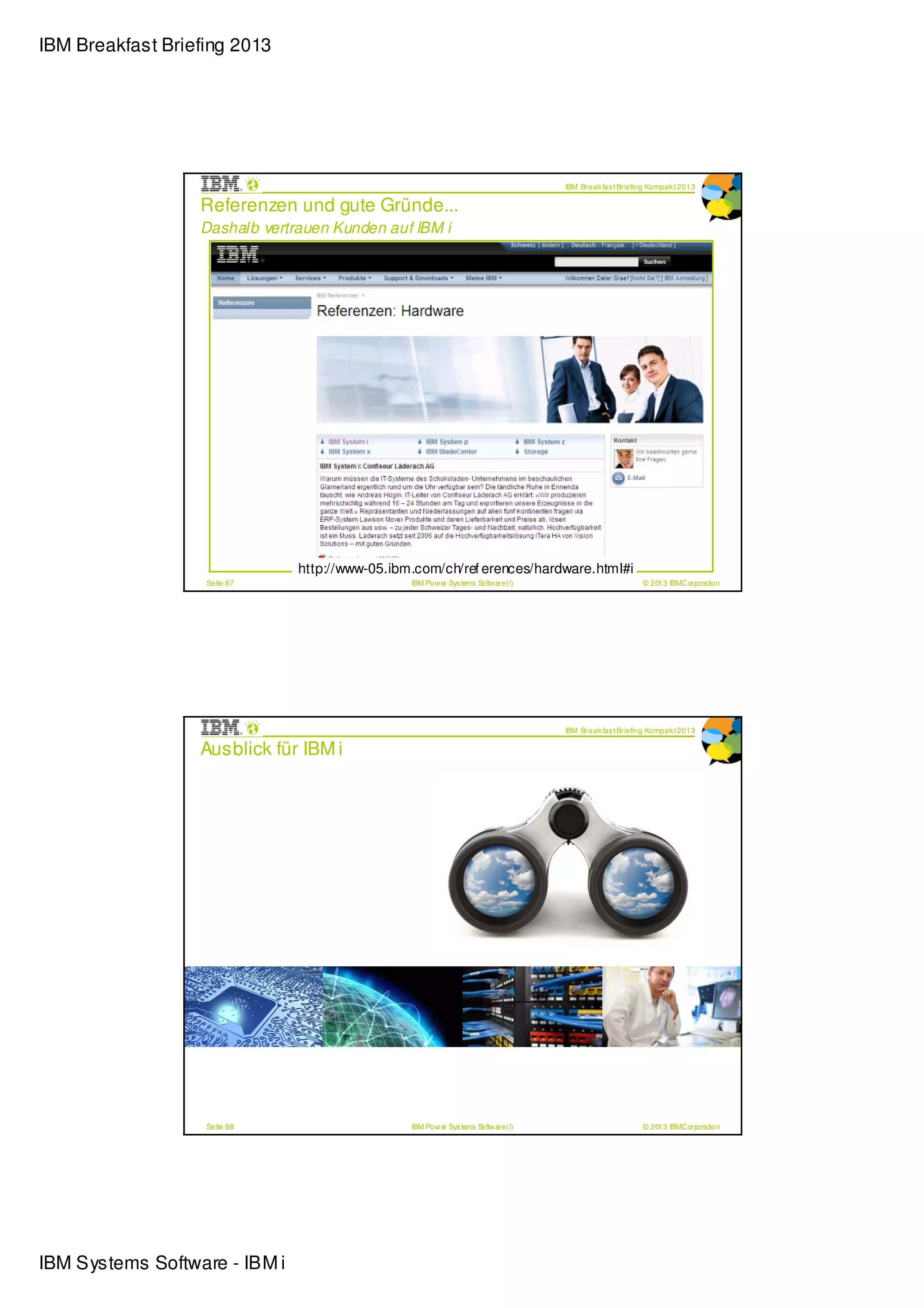 IBM Breakfast Briefing 2013




                                                                                                                   IBM Break fas t Briefing Kompak t 2013

                  Referenzen und gute Gründe...
                  Dashalb vertrauen Kunden auf IBM i




                         If you look at the numbers, the facts, you can see that it’s a more efficient, more stable, more secure
                         syste m. But at the end of the day, none of that matters if the CEO that’s making the decision thinks it’s
                         old technology or it’s not sexy enough. In that scenario, you also need to put some effort into
                         modernizing your applications.
                         - Jeff L u tg en , VP o f I T , Del ta Den tal o f Wi sco n si n




                                             http://www-05.ibm.com/ch/ref erences/hardware.html#i
                   Seite 87                                                    IBM Pow er Sys tems Softw are (i)                         © 2013 IBMC orporation




                                                                                                                   IBM Break fas t Briefing Kompak t 2013

                  Ausblick für IBM i




                   Seite 88                                                    IBM Pow er Sys tems Softw are (i)                         © 2013 IBMC orporation




IBM Systems Software - IBM i
 