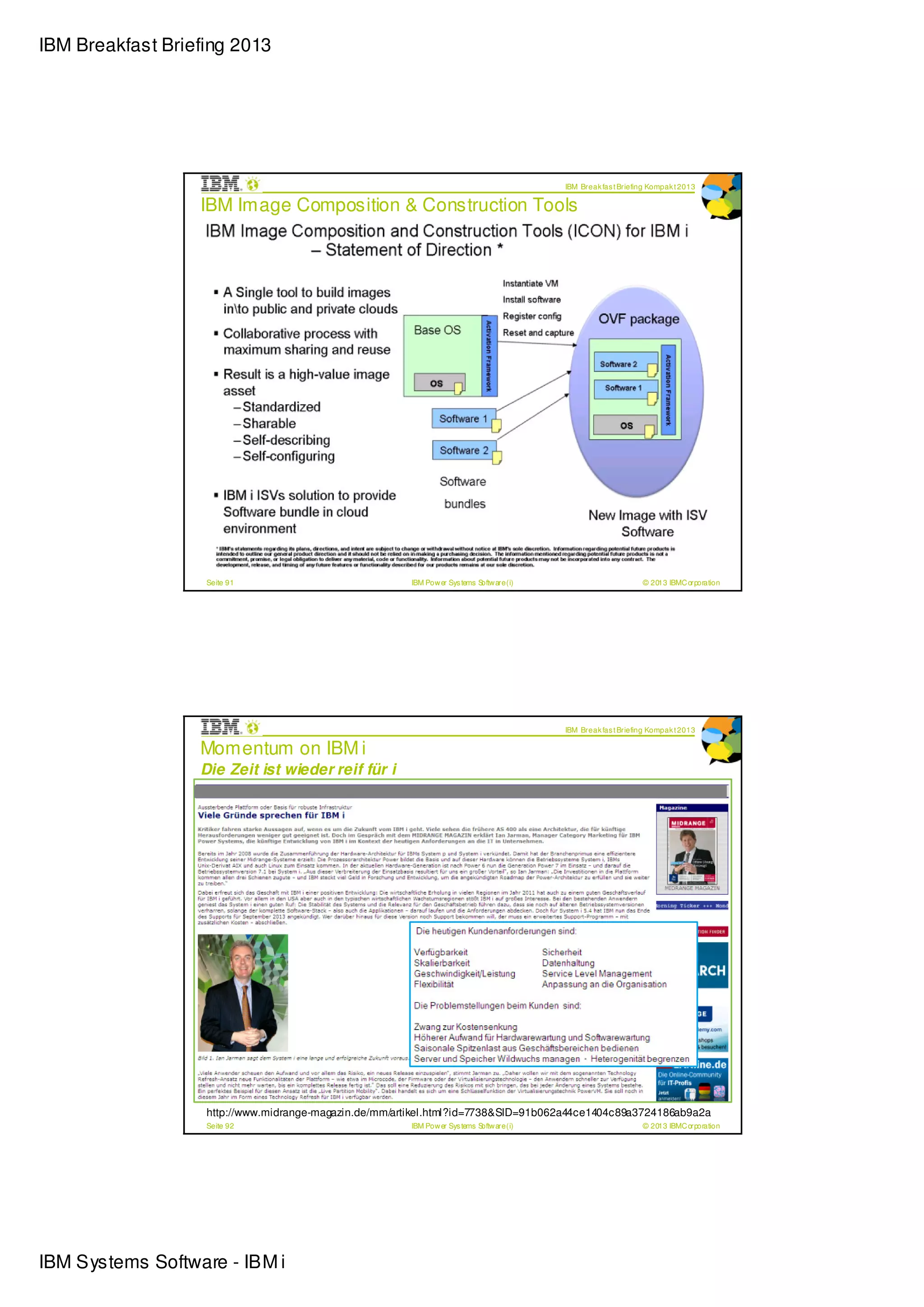 IBM Breakfast Briefing 2013




                                                                                           IBM Break fas t Briefing Kompak t 2013

                  IBM Image Composition & Construction Tools




                   Seite 91                            IBM Pow er Sys tems Softw are (i)                         © 2013 IBMC orporation




                                                                                           IBM Break fas t Briefing Kompak t 2013

                  Momentum on IBM i
                  Die Zeit ist wieder reif für i




                   http://www.midrange-magazin.de/mm/artikel.html?id=7738&SID=91b062a44ce1404c89a3724186ab9a2a
                   Seite 92                            IBM Pow er Sys tems Softw are (i)                         © 2013 IBMC orporation




IBM Systems Software - IBM i
 