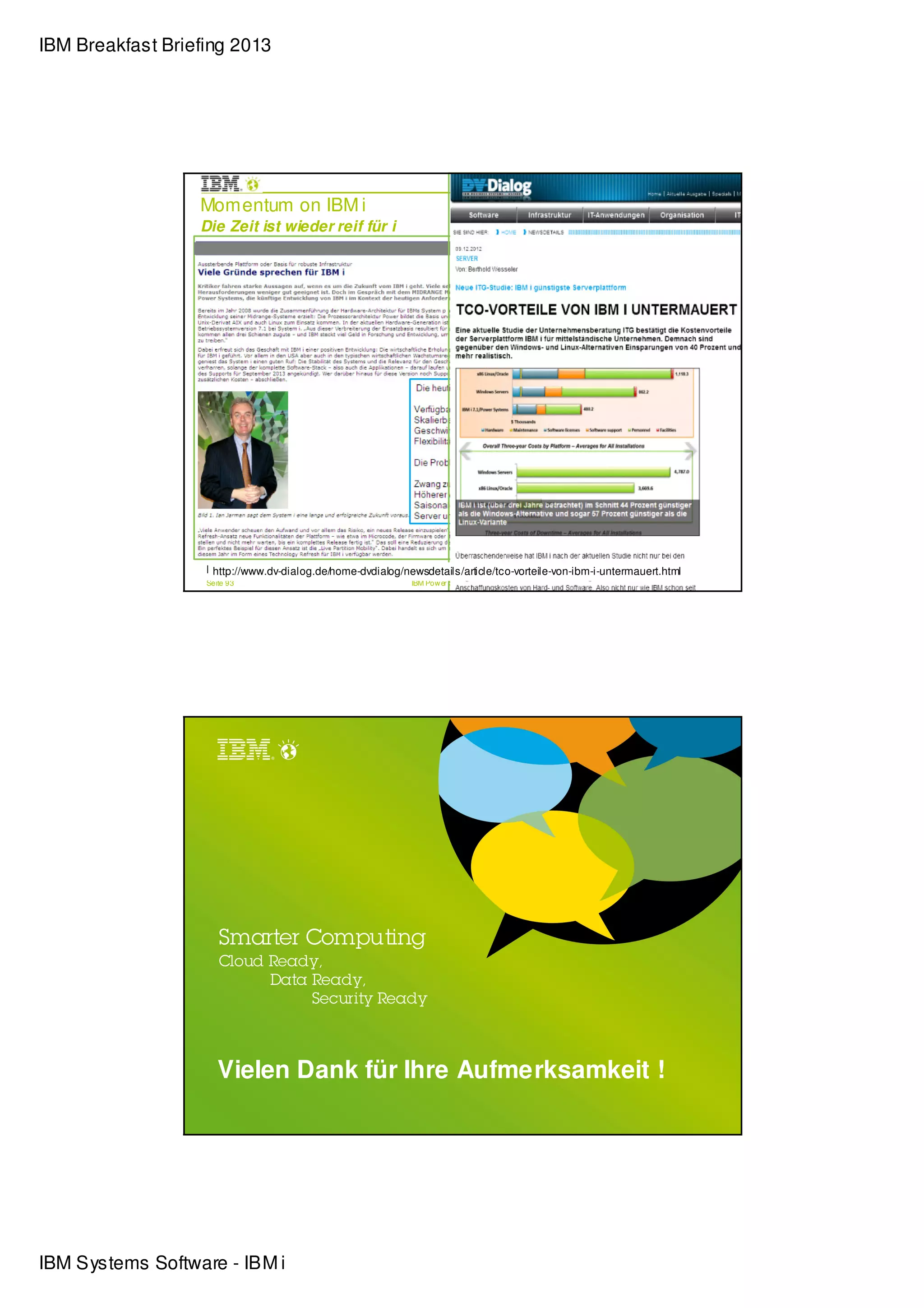 IBM Breakfast Briefing 2013




                                                                                              IBM Break fas t Briefing Kompak t 2013

                  Momentum on IBM i
                  Die Zeit ist wieder reif für i




                   http://www.midrange-magazin.de/mm/artikel.html?id=7738&SID=91b062a44ce1404c89a3724186ab9a2a
                    http://www.dv-dialog.de/home-dvdialog/newsdetails/article/tco-vorteile-von-ibm-i-untermauert.html
                   Seite 93                               IBM Pow er Sys tems Softw are (i)                         © 2013 IBMC orporation




                      Smarter Computing
                      Cloud Ready,
                            Data Ready,
                                 Security Ready



                      Vielen Dank für Ihre Aufmerksamkeit !




IBM Systems Software - IBM i
 