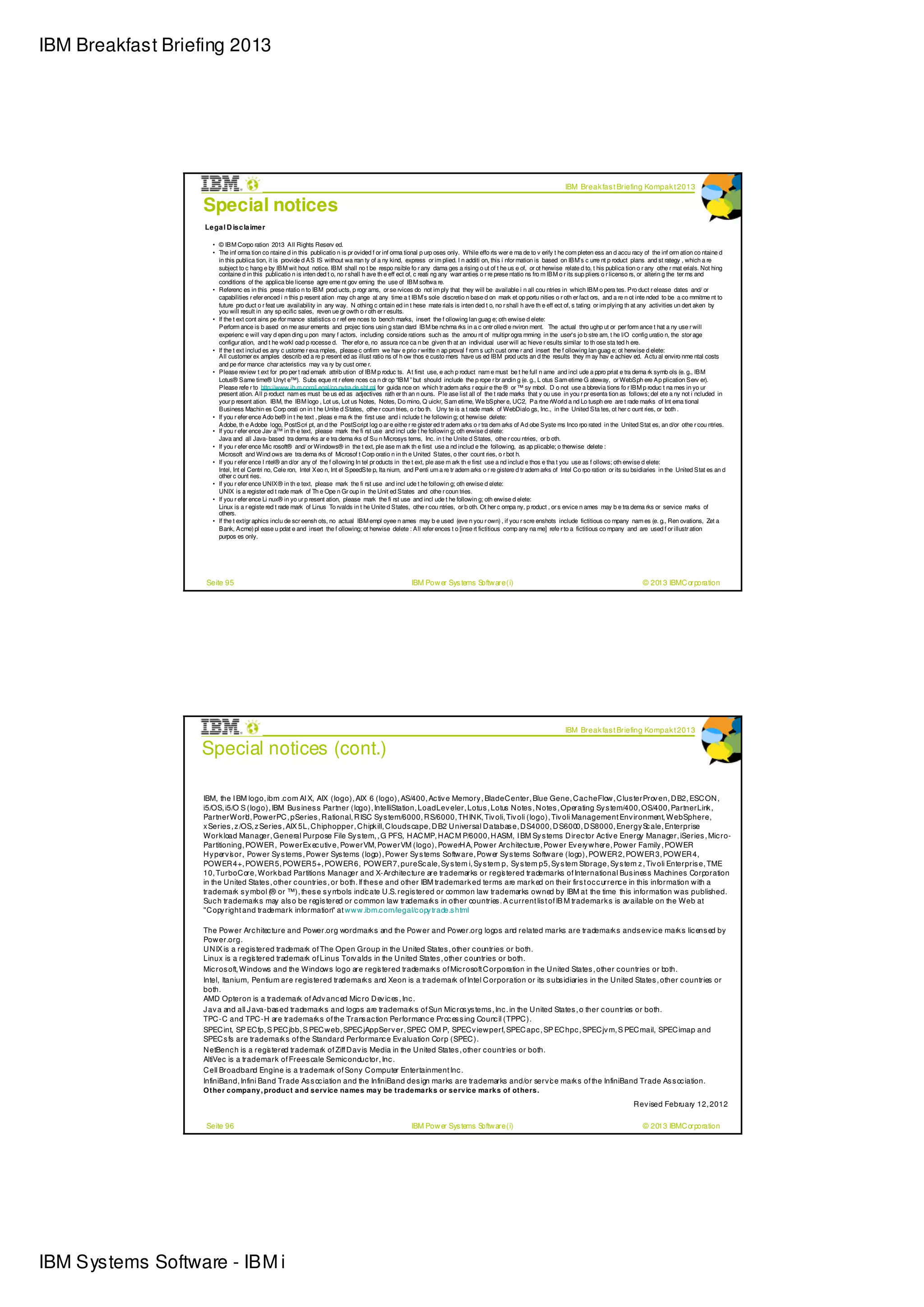 IBM Breakfast Briefing 2013




                                                                                                                                                                      IBM Break fas t Briefing Kompak t 2013

                   Special notices
                   Le ga l D is c la ime r

                      • © IBM Corpo ration 2013 All Rights Reserv ed.
                      • The inf orma tion co ntaine d in this publicatio n is pr ovided f or inf orma tional p urp oses only. While effo rts wer e ma de to v erify t he com pleten ess an d accu racy of the inf orm ation co ntaine d
                        in this publica tion, it is provide d AS IS without wa rran ty of a ny kind, express or im plied. I n additi on, this i nfor mation is based on IBM’s c urre nt p roduct plans and st rategy , which a re
                        subject to c hang e by IBM wit hout notice. IBM shall no t be respo nsible fo r any dama ges a rising o ut of t he us e of, or ot herwise relate d to, t his publica tion o r any othe r mat erials. Not hing
                        containe d in this publicatio n is inten ded t o, no r shall h ave th e eff ect of, c reati ng any warr anties o r re prese ntatio ns fro m IBM o r its sup pliers o r licenso rs, or alterin g the ter ms and
                        conditions of the applica ble license agre eme nt gov erning the use of IBM softwa re.
                      • Referenc es in this prese ntatio n to IBM prod ucts, p rogr ams, or se rvices do not im ply that they will be available i n all cou ntries in which IBM o pera tes. Pro duct r elease dates and/ or
                        capabilities r efer enced i n this p resent ation may ch ange at any time a t IBM’s sole discretio n base d on mark et op portu nities o r oth er fact ors, and a re n ot inte nded to be a co mmitme nt to
                        future pro duct o r feat ure availability in any way. N othing c ontain ed in t hese mate rials is inten ded t o, no r shall h ave th e eff ect of, s tating or im plying th at any activities un dert aken by
                        you will result in any sp ecific sales, reven ue gr owth o r oth er r esults.
                      • If the t ext cont ains pe rfor mance statistics o r ref ere nces to bench marks, insert the f ollowing lan guag e; oth erwise d elete:
                        Perform ance is b ased on me asur ements and projec tions usin g stan dard IBM be nchma rks in a c ontr olled e nviron ment. The actual thro ughp ut or per form ance t hat a ny use r will
                        experienc e will vary d epen ding u pon many f actors, including conside rations such as the amou nt of multipr ogra mming in the user's jo b stre am, t he I/O config uratio n, the stor age
                        configur ation, and t he workl oad p rocesse d. Ther efor e, no assura nce ca n be given th at an individual user will ac hieve r esults similar to th ose sta ted h ere.
                      • If the t ext includ es any c ustome r exa mples, please c onfirm we hav e prio r writte n ap proval f rom s uch cust ome r and insert the f ollowing lan guag e; ot herwise d elete:
                        All customer ex amples describ ed a re p resent ed as illust ratio ns of h ow thos e custo mers have us ed IBM prod ucts an d the results they m ay hav e achiev ed. Actu al enviro nme ntal costs
                        and pe rfor mance char acteristics may va ry by cust ome r.
                      • Please review t ext for pro per t rad emark attrib ution of IBM p roduc ts. At first use, e ach p roduct nam e must be t he full n ame and incl ude a ppro priat e tra dema rk symb ols (e. g., IBM
                        Lotus® Same time® Unyt e™). Subs eque nt r efere nces ca n dr op “IBM ” but should include the p rope r br andin g (e. g., L otus Sam etime G ateway, or WebSph ere Ap plication Serv er).
                        Please refe r to http://www.ib m.com/l egal/co pytra de.sht ml for guida nce on which tr adem arks r equir e the ® or ™ sy mbol. D o not use a bbrevia tions fo r IBM p roduc t na mes in yo ur
                        present ation. All p roduct nam es must be us ed as adjectives rath er th an n ouns. Ple ase list all of the t rade marks that y ou use in you r pr esenta tion as follows; del ete a ny not i ncluded in
                        your p resent ation. IBM, the IBM logo , Lot us, Lot us Notes, Notes, Do mino, Q uickr, Sam etime, We bSpher e, UC2, Pa rtne rWorld a nd Lo tusph ere are t rade marks of Int erna tional
                        Business Machin es Corp orati on in t he Unite d States, othe r coun tries, o r bo th. Uny te is a t rade mark of WebDialo gs, Inc., in the United Sta tes, ot her c ount ries, or both .
                      • If you r efer ence Ado be® in t he text , pleas e ma rk the first use and i nclude t he followin g; ot herwise delete:
                        Adobe, th e Adobe logo, PostScri pt, an d the PostScript log o ar e eithe r re gister ed tr adem arks o r tra dem arks of Ad obe Syste ms Inco rpo rated in the United Stat es, an d/or othe r cou ntries.
                      • If you r efer ence Jav a™ in th e text, please mark the fi rst use and incl ude t he followin g; oth erwise d elete:
                        Java and all Java- based tra dema rks ar e tra dema rks of Su n Microsys tems, Inc. in t he Unite d States, othe r cou ntries, or b oth.
                      • If you r efer ence Mic rosoft® and/ or Windows® in the t ext, ple ase m ark th e first use a nd includ e the following, as ap plicable; o therwise delete :
                        Microsoft and Wind ows are tra dema rks of Microsof t Corp oratio n in th e United States, o ther count ries, o r bot h.
                      • If you r efer ence I ntel® an d/or any of the f ollowing In tel pr oducts in the t ext, ple ase m ark th e first use a nd includ e thos e tha t you use as f ollows; oth erwise d elete:
                        Intel, Int el Centri no, Cele ron, Intel Xeo n, Int el SpeedSte p, Ita nium, and Penti um a re tr adem arks o r re gistere d tr adem arks of Intel Co rpo ration or its su bsidiaries in the United Stat es an d
                        other c ount ries.
                      • If you r efer ence UNIX® in th e text, please mark the fi rst use and incl ude t he followin g; oth erwise d elete:
                        UNIX is a register ed t rade mark of Th e Ope n Gr oup in the Unit ed States and othe r coun tries.
                      • If you r efer ence Li nux® in yo ur p resent ation, please mark the fi rst use and incl ude t he followin g; oth erwise d elete:
                        Linux is a r egiste red t rade mark of Linus To rvalds in t he Unite d States, othe r cou ntries, or b oth. Ot her c ompa ny, p roduct , or s ervice n ames may b e tra dema rks or service marks of
                        others.
                      • If the t ext/gr aphics inclu de scr eensh ots, no actual IBM empl oyee n ames may b e used (eve n you r own) , if you r scre enshots include fictitious co mpany nam es (e. g., Ren ovations, Zet a
                        Bank, Acme) pl ease u pdat e and insert the f ollowing; ot herwise delete : All refer ences t o [inse rt fictitious comp any na me] refe r to a fictitious co mpany and are used f or illustr ation
                        purpos es only.




                    Seite 95                                                                           IBM Pow er Sys tems Softw are (i)                                                              © 2013 IBMC orporation




                                                                                                                                                                      IBM Break fas t Briefing Kompak t 2013

                  Special notices (cont.)

                   IBM, the I BM logo, ibm .c om AI X, AIX (logo), AIX 6 (logo), AS/400, Ac tiv e Memory , BladeC enter, Blue Gene, C ac heFlow , C lus terProv en, D B2, ESC ON ,
                   i5/OS, i5/O S (logo), IBM Bus ines s Partner (logo), IntelliStation, LoadLev eler, Lotus , Lotus N otes , N otes , Operating Sy s tem/400, OS/400, PartnerLink ,
                   PartnerWorl , Pow erPC , pSeries , R ational, R ISC Sy s tem/6000, R S/6000, TH IN K, Tiv oli, Tiv oli (logo), Tiv oli Management Env ironment, WebSphere,
                                  d
                   x Series , z /OS, z Series , AIX 5L, C hiphopper, C hipk ill, C louds cape, D B2 U niversal D atabas e, D S4000, D S6000, D S8000, Energy S ale, Enterprise
                                                                                                                                                                  c
                   Work load Manager, General Purpose File Sy s tem, , G PFS, H AC MP, H AC M P/6000, H ASM, I BM Sy s tems D irec tor Ac tiv e Energy Manager, iSeries , Mic ro-
                   Partitioning, POWER , Pow erEx ec utiv e, Pow erVM, Pow erVM (logo), Pow erH A, Pow er Arc hitec ture, Pow er Ev ery w here, Pow er Family , POWER
                   H y perv i or, Pow er Sy s tems , Pow er Sys tems (logo), Pow er Sy s tems Softw are, Pow er Sy s tems Softw are (logo), POWER 2, POWER 3, POWER 4,
                            s
                   POWER 4+, POWER 5, POWER 5+, POWER 6, POWER 7, pureSc ale, Sy s tem i, Sy s tem p, Sy s tem p5, Sy s tem Storage, Sy s tem z , Tiv oli Enterpris e, TME
                   10, TurboC ore, Work l ad Partitions Manager and X-Architec ture are trademarks or regi tered trademarks of International Bus ines s Machines Corporation
                                            o                                                                       s
                   in the U nited States , other c ountries , or both. If thes e and other IBM trademark ed terms are mark ed on their firs t oc c urrenc e in this information w ith a
                   trademark s y mbol (® or ™), thes e s y m    bols indi ate U .S. regis tered or common law trademarks ow ned by IBM at the time this information w as published.
                                                                           c
                   Suc h trademark s may als o be regis tered or c ommon law trademark s in other countries . A c urrent lis t of IB M trademark s is av ailable on the Web at
                   "C opy right and trademark information" at w w w .ibm.c om/legal/c opy trade.s html

                   The Pow er Arc hitec ture and Power.org wordmark s and the Pow er and Power.org logos and related marks are trademark s and s erv ic e mark s lic ens ed by
                   Pow er.org.
                   U N IX is a regis tered trademark of The Open Group in the U nited States , other c ountries or both.
                   Linux is a regi tered trademark of Linus Torv alds in the U nited States , other c ountries or both.
                                    s
                   Mic ros oft, Windows and the Window s logo are regi tered trademark s of Mic rosoft C orporation in the U nited States , other c ountries or both.
                                                                          s
                   Intel, Itanium, Pentium are regis tered trademark s and Xeon is a trademark of Intel C orporation or its s ubs idiaries in the U nited States , other c ountries or
                   both.
                   AMD Opteron is a trademark of Adv anc ed Mic ro D ev ic es , Inc .
                   J av a and all J ava-bas ed trademark s and logos are trademark s of Sun Mic ros ys tems , Inc . in the U nited States , o ther c ountries or both.
                   TPC -C and TPC -H are trademark s of the Trans ac tion Performanc e Proc es s ing Counc il (TPPC ).
                   SPEC int, SP EC fp, S PEC jbb, S PEC w eb, SPEC jAppServ er, SPEC OM P, SPEC v iew perf, SPEC apc , SP EC hpc , SPEC jv m, S PEC mail, SPEC imap and
                   SPEC s fs are trademark s of the Standard Performanc e Ev aluation Corp (SPEC ).
                   N etBenc h is a regi tered trademark of Ziff D av is Media in the U nited States , other c ountries or both.
                                        s
                   AltiVec is a trademark of Frees cale Semic onduc tor, Inc .
                   C ell Broadband Engine is a trademark of Sony C omputer Entertainment Inc .
                   InfiniBand, Infini Band Trade As s oc iation and the InfiniBand des ign marks are trademarks and/or serv c e mark s of the InfiniBand Trade As s oc iation.
                                                                                                                                 i
                   O t he r c ompa ny , produc t a nd s e rv ic e na me s ma y be t ra de ma rk s or s e rv ic e ma rk s of ot he rs .
                                                                                                                                                                                                  R ev ised February 12, 2012

                    Seite 96                                                                           IBM Pow er Sys tems Softw are (i)                                                              © 2013 IBMC orporation




IBM Systems Software - IBM i
 