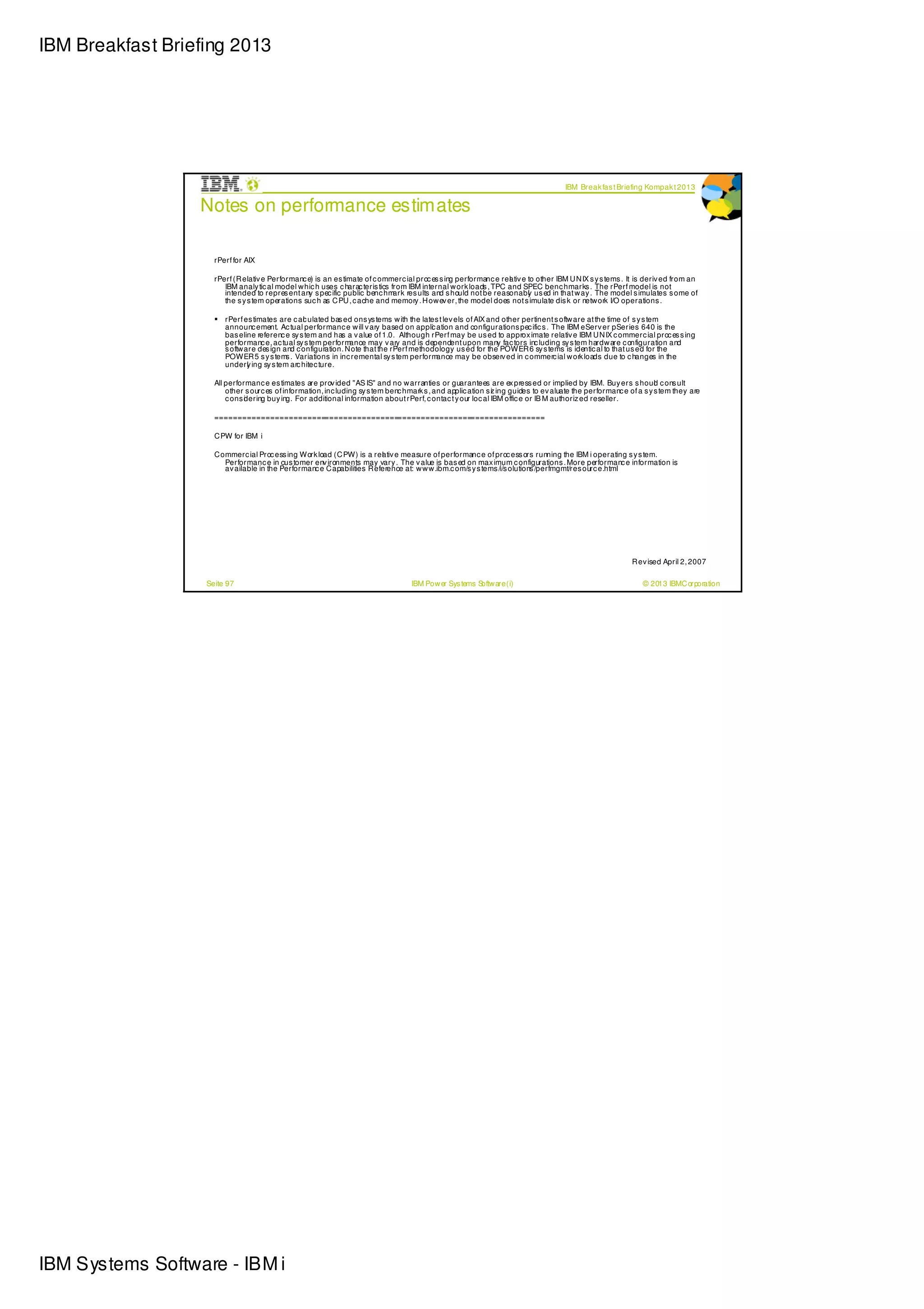 IBM Breakfast Briefing 2013




                                                                                                                                      IBM Break fas t Briefing Kompak t 2013

                  Notes on performance estimates

                     rPerf for AIX

                     rPerf (R elativ e Performanc e) is an es timate of c ommerc ial proc es s ing performanc e rel tiv e to other IBM U N IX s y s tems . It is deriv ed from an
                                                                                                                    a
                        IBM analy tic al model w hic h uses c harac teris tics from IBM internal w ork loads , TPC and SPEC benc hmarks . The rPerf model is not
                        intended to repres ent any s pec ific public benc hm    ark res ults and s hould not be reasonabl us ed in that w ay . The model s imulates s ome of
                                                                                                                          y
                        the s y s tem operations suc h as C PU , c ache and memory . H ow ev er, the model does not s imulate dis k or netw ork I/O operations .

                        rPerf es timates are c al ulated bas ed on s ys tems w ith the lates t lev els of AIX and other pertinent s oftw are at the time of s y s tem
                                                 c
                        announc ement. Ac tual performanc e w ill v ary based on appli ation and configuration s pec ific s . The IBM eServ er pSeries 640 is the
                                                                                          c
                        bas eline referenc e sy s tem and has a v alue of 1.0. Although rPerf may be us ed to approx imate relativ e IBM U N IX c ommerc ial proc es s ing
                        performanc e, ac tual sy s tem perform  ance may v ary and is dependent upon many fac tors inc luding sy s tem hardw are c onfiguration and
                        s oftw are des ign and c onfiguration. N ote that the rPerf methodology us ed for the POWER 6 sy s tems is identic al to that us ed for the
                        POWER 5 s y s tem . Variations in inc remental sy s tem perform
                                            s                                               ance may be observ ed in c ommerc ial w ork loads due to c hanges in the
                        underl ing sy s tem arc hitec ture.
                                y

                     All performanc e es timates are prov ided "AS IS" and no w arranties or guarantees are ex press ed or implied by IBM. Buy ers s houl c ons ultd
                         other s ourc es of information, inc luding sy s tem benc hmark s , and applic ation s z ing guides to ev aluate the performanc e of a s y s tem they are
                                                                                                               i
                         c ons i ering buy ing. For additional information about rPerf, c ontac t y our loc al IBM offic e or IB M authoriz ed reseller.
                               d

                     ========================================================================

                     C PW for IBM i

                     C ommerc ial Proc ess ing Work load (C PW) is a rel tiv e measure of performanc e of proc ess ors running the IBM i operating s y s tem.
                                                                         a
                        Performanc e in cus tomer env ironments may vary . The v alue is bas ed on max imum c onfigurations . More performanc e information is
                        av ailable in the Performanc e C apabilities R eference at: w w w .ibm.c om/s y s tems /i/s olutions /perfmgmt/res ourc e.html




                                                                                                                                                           R ev ised April 2, 2007

                   Seite 97                                                         IBM Pow er Sys tems Softw are (i)                                          © 2013 IBMC orporation




IBM Systems Software - IBM i
 
