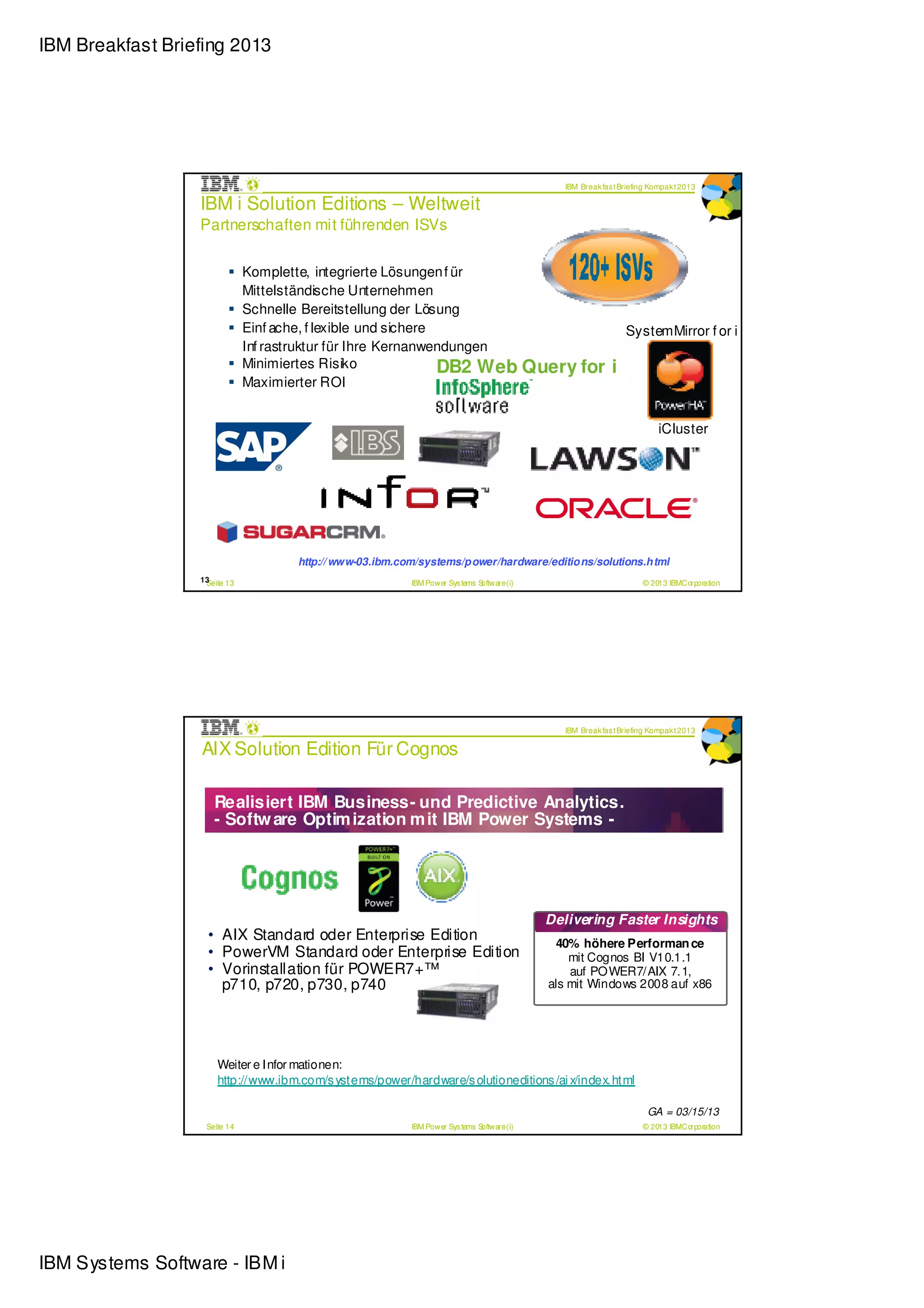IBM Breakfast Briefing 2013




                                                                                               IBM Break fas t Briefing Kompak t 2013

                  IBM i Solution Editions – Weltweit
                  Partnerschaften mit führenden ISVs


                              Komplette, integrierte Lösungen f ür
                              Mittelständische Unternehmen
                              Schnelle Bereitstellung der Lösung
                              Einf ache, f lexible und sichere                                                  SystemMirror f or i
                              Inf rastruktur für Ihre Kernanwendungen
                              Minimiertes Risiko               DB2 Web Query for                            i
                              Maximierter ROI


                                                                                                                          iCluster




                                     http:// www-03.ibm.com/systems/p ower/hardware/editio ns/solutions.h tml
                  13
                   Seite 13                               IBM Power Sys tems Software (i)                            © 2013 IBMCorporation




                                                                                               IBM Break fas t Briefing Kompak t 2013

                  AIX Solution Edition Für Cognos

                     Realisiert IBM Business- und Predictive Analytics.
                     - Softw are Optim ization m it IBM Power Systems -




                                                                                            Delivering Faster Insights
                    • AIX Standard oder Enterprise Edition                                   40% höhere Performan ce
                    • PowerVM Standard oder Enterprise Edition                                  mit Cognos BI V10.1.1
                    • Vorinstallation für POWER7+™                                              auf POWER7/AIX 7.1,
                      p710, p720, p730, p740                                                als mit Windows 2008 auf x86




                      Weiter e Infor mationen:
                      http://www.ibm.com/s ystems/power/hardware/s olutioneditions /ai x/index.html

                                                                                                                       GA = 03/15/13
                   Seite 14                               IBM Power Sys tems Software (i)                            © 2013 IBMCorporation




IBM Systems Software - IBM i
 