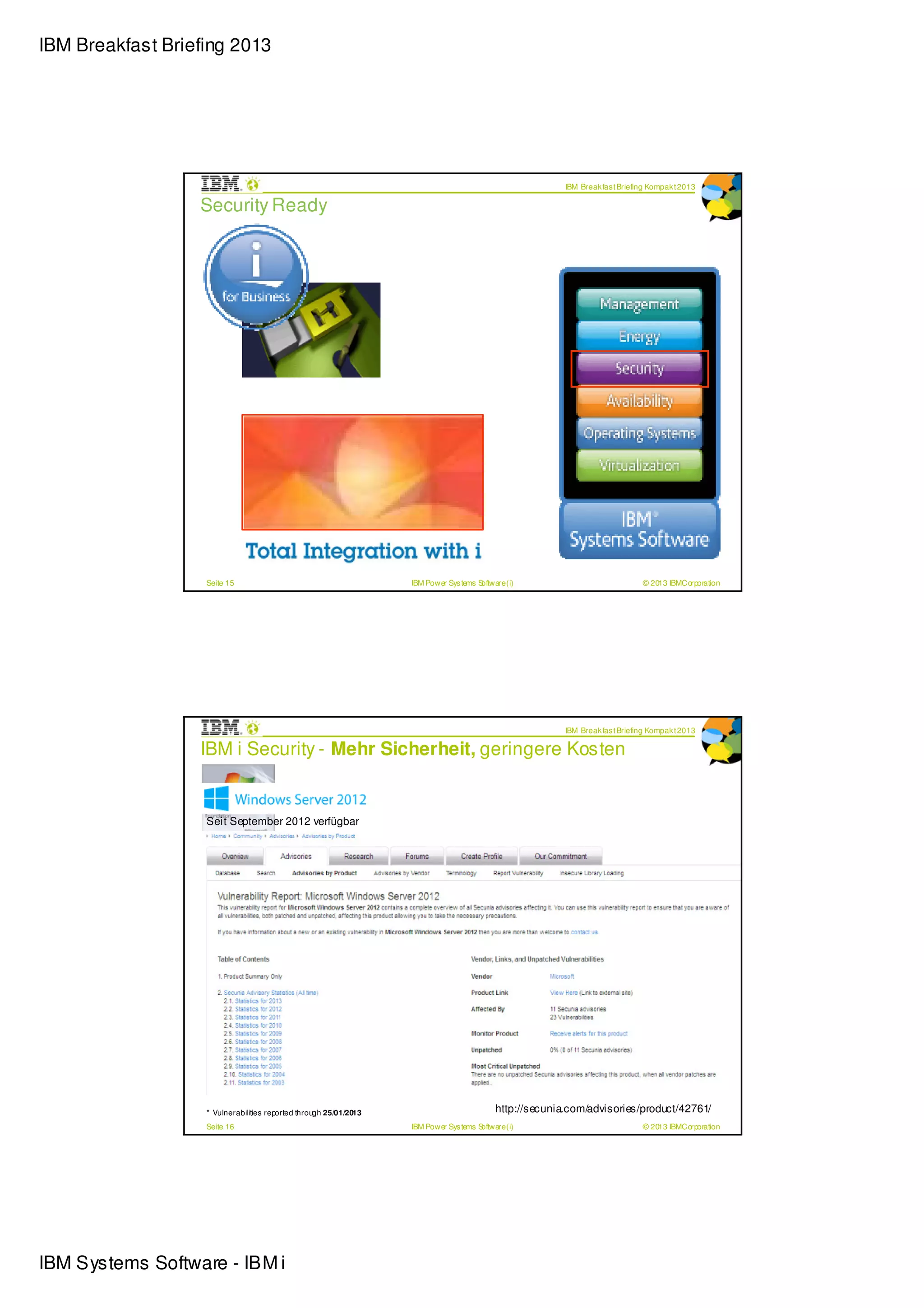 IBM Breakfast Briefing 2013




                                                                                                          IBM Break fas t Briefing Kompak t 2013

                  Security Ready




                   Seite 15                                        IBM Power Sys tems Software (i)                              © 2013 IBMCorporation




                                                                                                          IBM Break fas t Briefing Kompak t 2013

                  IBM i Security - Mehr Sicherheit, geringere Kosten


                   Seit September 2012 verfügbar




                   * Vulnerabilities reported through 25/01/2013
                                                                                            http://secunia.com/advisories/product/18255/
                                                                                            http://secunia.com/advisories/product/42761/
                   Seite 16                                        IBM Power Sys tems Software (i)                              © 2013 IBMCorporation




IBM Systems Software - IBM i
 