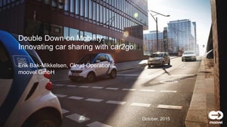 moovel GmbH
Erik Bak-Mikkelsen, Cloud Operations
moovel GmbH
Double Down on Mobility:
Innovating car sharing with car2go
October, 2015
 
