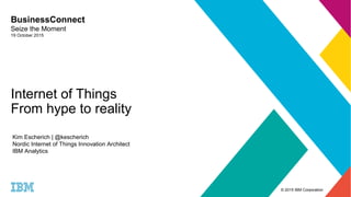 © 2015 IBM Corporation
Internet of Things
From hype to reality
BusinessConnect
Seize the Moment
19 October 2015
Kim Escherich | @kescherich
Nordic Internet of Things Innovation Architect
IBM Analytics
 