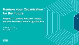 Remake your Organization
for the Future
Helping IT Leaders Become Trusted
Service Providers in the Cognitive Era
An IBM Systems Story
October 2015
 