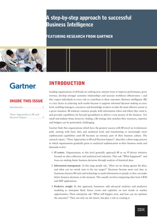 A step-by-step approach to successful
                                               Business Intelligence

                                               FEATURING RESEARCH FROM GARTNER




                                                INTRODUCTION
                                                Leading organizations of all kinds are seeking new, smarter ways to improve performance, grow
                                                revenue, develop stronger customer relationships and increase workforce effectiveness – and
                                                they expect individuals in every role to contribute to these outcomes. Business intelligence (BI)
INSIDE THIS ISSUE                               is a key factor in achieving such results because it supports informed decision making at every
Introduction . . . . . . . . . . . . . . . 1    level, enabling managers, executives and knowledge workers to take the most effective action in
                                                a given situation. BI software connects people with information when and where they need it,
Three Approaches to BI and                      and provides capabilities far beyond spreadsheets to deliver a true picture of the business. For
Decision Impact . . . . . . . . . . . . 4
                                                small and midsize firms, however, finding a BI strategy that matches their resources, expertise
                                                and budgets can be particularly challenging.

                                                Gartner finds that organizations which have the greatest success with BI travel an evolutionary
                                                path, starting with basic data and analytical tools and transitioning to increasingly more
                                                sophisticated capabilities until BI becomes an intrinsic part of their business culture. The
                                                research report, “Three Approaches to BI and Decision Impact”, describes a three-stage process
                                                in which organizations gradually grow in analytical sophistication as their business needs and
                                                demands evolve:

                                                  1. IT-centric. Organizations at this level generally approach BI as an IT-driven initiative
                                                    focused on data collection and analytical tool selection. They ask “What happened?” and
                                                    focus on making better business decisions through analysis of historical data.

                                                  2. Information management. At this stage people ask, “How are we doing against the plan,
                                                    and what can we tweak now to hit our target?” Decisions become more real time as
                                                    businesses harness BI tools and technology to push information to people so they can make
                                                    better business decisions in the moment. This usually involves integrating data from CRM
                                                    and ERP applications.

                                                  3. Predictive insight. In this approach, businesses add advanced analytics and predictive
                                                    modeling to anticipate likely future events and capitalize on new trends or market
                                                    opportunities. These enterprises ask “What will happen next, and how can we optimize
                                                    the outcome?” They not only see the future, but play a role in creating it.
 