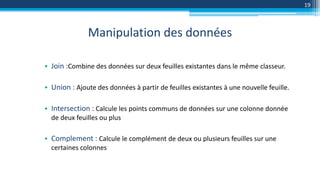 Manipulation des données
19
• Join :Combine des données sur deux feuilles existantes dans le même classeur.
• Union : Ajoute des données à partir de feuilles existantes à une nouvelle feuille.
• Intersection : Calcule les points communs de données sur une colonne donnée
de deux feuilles ou plus
• Complement : Calcule le complément de deux ou plusieurs feuilles sur une
certaines colonnes
 