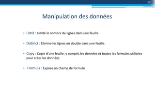 Manipulation des données
20
.
• Limit : Limite le nombre de lignes dans une feuille.
• Distinct : Elimine les lignes en double dans une feuille.
• Copy : Copie d'une feuille, y compris les données et toutes les formules utilisées
pour créer les données
• Formula : Expose un champ de formule
 