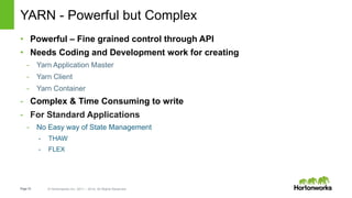 Page10 © Hortonworks Inc. 2011 – 2014. All Rights Reserved
YARN - Powerful but Complex
• Powerful – Fine grained control through API
• Needs Coding and Development work for creating
- Yarn Application Master
- Yarn Client
- Yarn Container
- Complex & Time Consuming to write
- For Standard Applications
- No Easy way of State Management
- THAW
- FLEX
 