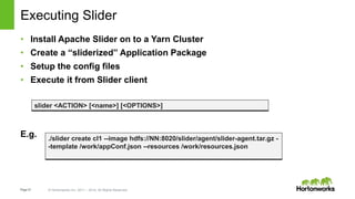 Page21 © Hortonworks Inc. 2011 – 2014. All Rights Reserved
Executing Slider
• Install Apache Slider on to a Yarn Cluster
• Create a “sliderized” Application Package
• Setup the config files
• Execute it from Slider client
E.g. ./slider create cl1 --image hdfs://NN:8020/slider/agent/slider-agent.tar.gz -
-template /work/appConf.json --resources /work/resources.json
slider <ACTION> [<name>] [<OPTIONS>]
 