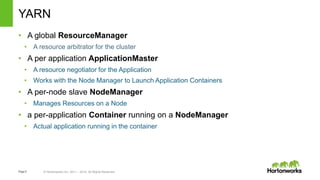 Page8 © Hortonworks Inc. 2011 – 2014. All Rights Reserved
YARN
• A global ResourceManager
• A resource arbitrator for the cluster
• A per application ApplicationMaster
• A resource negotiator for the Application
• Works with the Node Manager to Launch Application Containers
• A per-node slave NodeManager
• Manages Resources on a Node
• a per-application Container running on a NodeManager
• Actual application running in the container
 