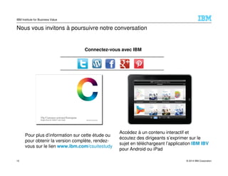 © 2014 IBM Corporation
IBM Institute for Business Value
Nous vous invitons à poursuivre notre conversation
Pour plus d’information sur cette étude ou
pour obtenir la version complète, rendez-
vous sur le lien www.ibm.com/csuitestudy
Accédez à un contenu interactif et
écoutez des dirigeants s’exprimer sur le
sujet en téléchargeant l’application IBM IBV
pour Android ou iPad
Connectez-vous avec IBM
10
 