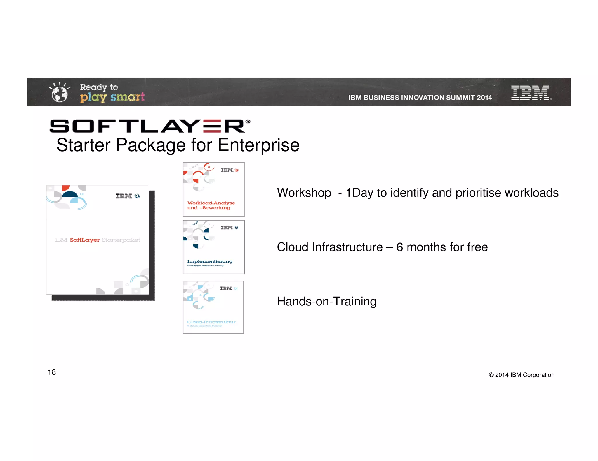 © 2014 IBM Corporation18
Starter Package for Enterprise
Workshop - 1Day to identify and prioritise workloads
Cloud Infrastructure – 6 months for free
Hands-on-Training
 