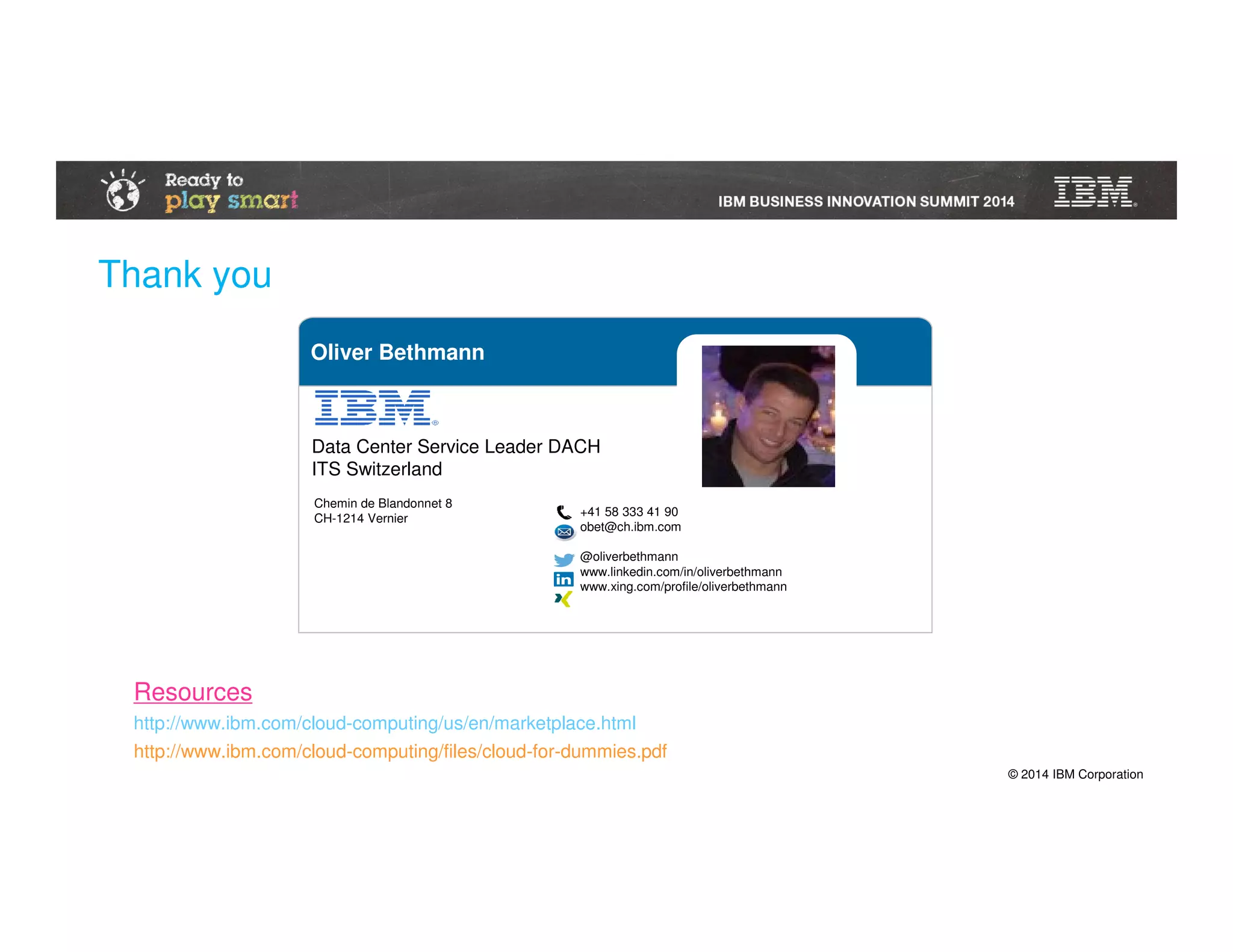 © 2014 IBM Corporation
Oliver Bethmann
+41 58 333 41 90
obet@ch.ibm.com
@oliverbethmann
www.linkedin.com/in/oliverbethmann
www.xing.com/profile/oliverbethmann
Chemin de Blandonnet 8
CH-1214 Vernier
Data Center Service Leader DACH
ITS Switzerland
Thank you
http://www.ibm.com/cloud-computing/files/cloud-for-dummies.pdf
http://www.ibm.com/cloud-computing/us/en/marketplace.html
Resources
 