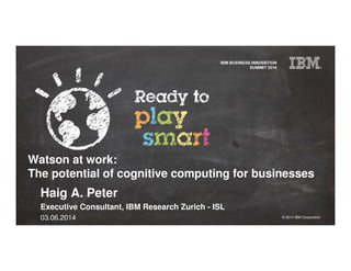 © 2014 IBM Corporation
Watson at work:
The potential of cognitive computing for businesses
Haig A. Peter
Executive Consultant, IBM Research Zurich - ISL
03.06.2014
 