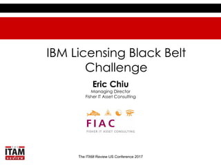 The ITAM Review US Conference 2017
IBM Licensing Black Belt
Challenge
Eric Chiu
Managing Director
Fisher IT Asset Consulting
 