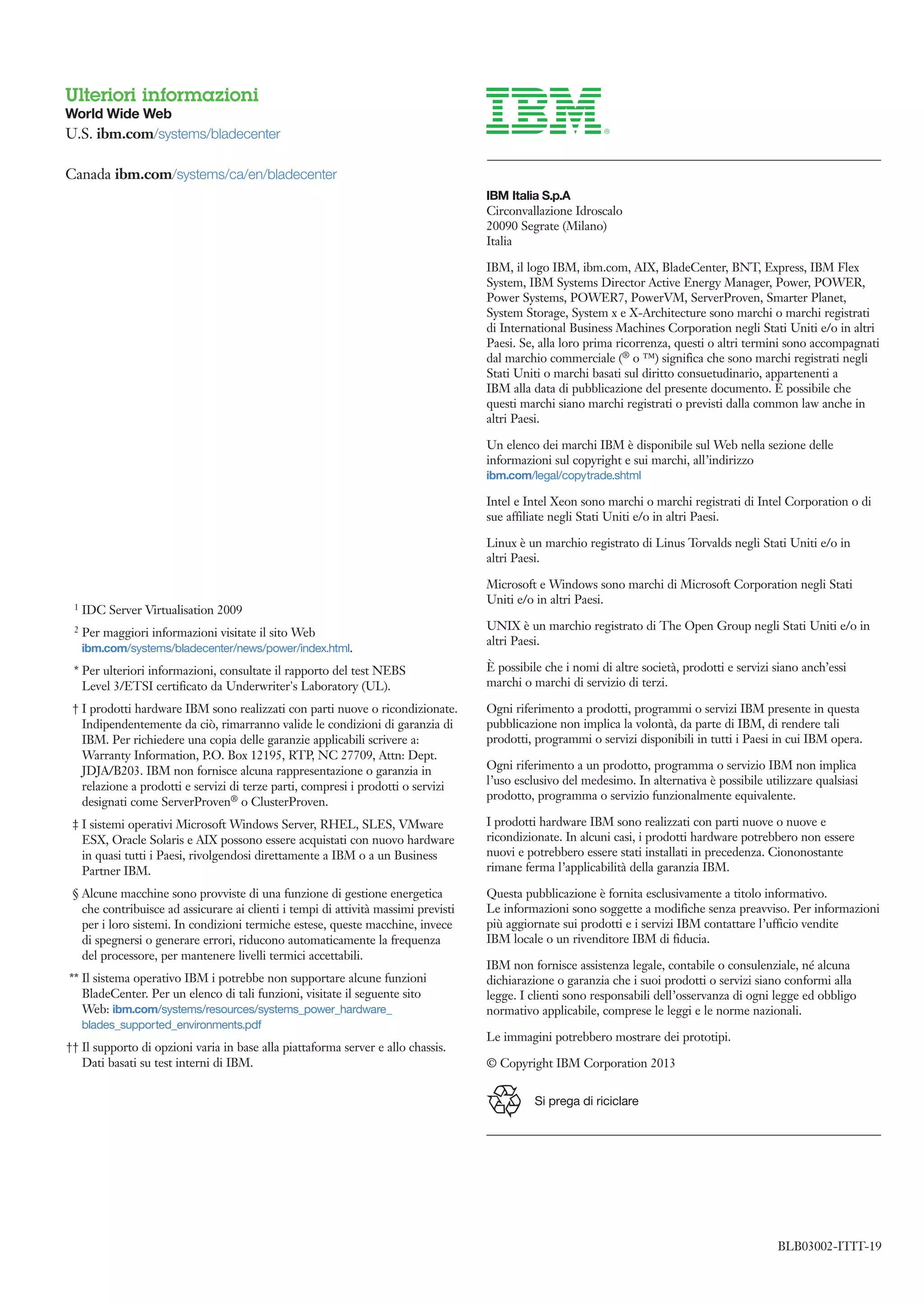 Ulteriori informazioni
World Wide Web
U.S. ibm.com/systems/bladecenter

Canada ibm.com/systems/ca/en/bladecenter
                                                                                    IBM Italia S.p.A
                                                                                    Circonvallazione Idroscalo
                                                                                    20090 Segrate (Milano)
                                                                                    Italia

                                                                                    IBM, il logo IBM, ibm.com, AIX, BladeCenter, BNT, Express, IBM Flex
                                                                                    System, IBM Systems Director Active Energy Manager, Power, POWER,
                                                                                    Power Systems, POWER7, PowerVM, ServerProven, Smarter Planet,
                                                                                    System Storage, System x e X-Architecture sono marchi o marchi registrati
                                                                                    di International Business Machines Corporation negli Stati Uniti e/o in altri
                                                                                    Paesi. Se, alla loro prima ricorrenza, questi o altri termini sono accompagnati
                                                                                    dal marchio commerciale (® o ™) significa che sono marchi registrati negli
                                                                                    Stati Uniti o marchi basati sul diritto consuetudinario, appartenenti a
                                                                                    IBM alla data di pubblicazione del presente documento. È possibile che
                                                                                    questi marchi siano marchi registrati o previsti dalla common law anche in
                                                                                    altri Paesi.

                                                                                    Un elenco dei marchi IBM è disponibile sul Web nella sezione delle
                                                                                    informazioni sul copyright e sui marchi, all’indirizzo
                                                                                    ibm.com/legal/copytrade.shtml

                                                                                    Intel e Intel Xeon sono marchi o marchi registrati di Intel Corporation o di
                                                                                    sue affiliate negli Stati Uniti e/o in altri Paesi.

                                                                                    Linux è un marchio registrato di Linus Torvalds negli Stati Uniti e/o in
                                                                                    altri Paesi.

                                                                                    Microsoft e Windows sono marchi di Microsoft Corporation negli Stati
                                                                                    Uniti e/o in altri Paesi.
 1   IDC Server Virtualisation 2009
 2                                                                                  UNIX è un marchio registrato di The Open Group negli Stati Uniti e/o in
     Per maggiori informazioni visitate il sito Web
                                                                                    altri Paesi.
     ibm.com/systems/bladecenter/news/power/index.html.
 * Per ulteriori informazioni, consultate il rapporto del test NEBS                 È possibile che i nomi di altre società, prodotti e servizi siano anch’essi
   Level 3/ETSI certificato da Underwriter's Laboratory (UL).                       marchi o marchi di servizio di terzi.

 † I prodotti hardware IBM sono realizzati con parti nuove o ricondizionate.        Ogni riferimento a prodotti, programmi o servizi IBM presente in questa
   Indipendentemente da ciò, rimarranno valide le condizioni di garanzia di         pubblicazione non implica la volontà, da parte di IBM, di rendere tali
   IBM. Per richiedere una copia delle garanzie applicabili scrivere a:             prodotti, programmi o servizi disponibili in tutti i Paesi in cui IBM opera.
   Warranty Information, P.O. Box 12195, RTP, NC 27709, Attn: Dept.
   JDJA/B203. IBM non fornisce alcuna rappresentazione o garanzia in                Ogni riferimento a un prodotto, programma o servizio IBM non implica
   relazione a prodotti e servizi di terze parti, compresi i prodotti o servizi     l’uso esclusivo del medesimo. In alternativa è possibile utilizzare qualsiasi
                                                                                    prodotto, programma o servizio funzionalmente equivalente.
   designati come ServerProven® o ClusterProven.
 ‡ I sistemi operativi Microsoft Windows Server, RHEL, SLES, VMware                 I prodotti hardware IBM sono realizzati con parti nuove o nuove e
   ESX, Oracle Solaris e AIX possono essere acquistati con nuovo hardware           ricondizionate. In alcuni casi, i prodotti hardware potrebbero non essere
   in quasi tutti i Paesi, rivolgendosi direttamente a IBM o a un Business          nuovi e potrebbero essere stati installati in precedenza. Ciononostante
   Partner IBM.                                                                     rimane ferma l’applicabilità della garanzia IBM.

 § Alcune macchine sono provviste di una funzione di gestione energetica            Questa pubblicazione è fornita esclusivamente a titolo informativo.
   che contribuisce ad assicurare ai clienti i tempi di attività massimi previsti   Le informazioni sono soggette a modifiche senza preavviso. Per informazioni
   per i loro sistemi. In condizioni termiche estese, queste macchine, invece       più aggiornate sui prodotti e i servizi IBM contattare l’ufficio vendite
   di spegnersi o generare errori, riducono automaticamente la frequenza            IBM locale o un rivenditore IBM di fiducia.
   del processore, per mantenere livelli termici accettabili.
                                                                                    IBM non fornisce assistenza legale, contabile o consulenziale, né alcuna
** Il sistema operativo IBM i potrebbe non supportare alcune funzioni               dichiarazione o garanzia che i suoi prodotti o servizi siano conformi alla
   BladeCenter. Per un elenco di tali funzioni, visitate il seguente sito           legge. I clienti sono responsabili dell’osservanza di ogni legge ed obbligo
   Web: ibm.com/systems/resources/systems_power_hardware_                           normativo applicabile, comprese le leggi e le norme nazionali.
     blades_supported_environments.pdf
                                                                                    Le immagini potrebbero mostrare dei prototipi.
†† Il supporto di opzioni varia in base alla piattaforma server e allo chassis.
   Dati basati su test interni di IBM.                                              © Copyright IBM Corporation 2013


                                                                                              Si prega di riciclare




                                                                                                                                                BLB03002-ITIT-19
                                                                    	
 