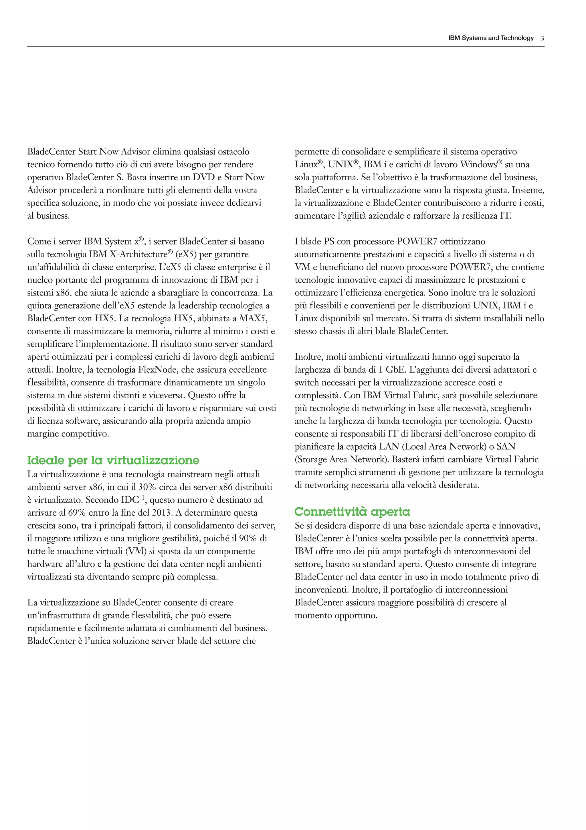 IBM Systems and Technology   3




BladeCenter Start Now Advisor elimina qualsiasi ostacolo                 permette di consolidare e semplificare il sistema operativo
tecnico fornendo tutto ciò di cui avete bisogno per rendere              Linux®, UNIX®, IBM i e carichi di lavoro Windows® su una
operativo BladeCenter S. Basta inserire un DVD e Start Now               sola piattaforma. Se l’obiettivo è la trasformazione del business,
Advisor procederà a riordinare tutti gli elementi della vostra           BladeCenter e la virtualizzazione sono la risposta giusta. Insieme,
specifica soluzione, in modo che voi possiate invece dedicarvi           la virtualizzazione e BladeCenter contribuiscono a ridurre i costi,
al business.                                                             aumentare l’agilità aziendale e rafforzare la resilienza IT.

Come i server IBM System x®, i server BladeCenter si basano              I blade PS con processore POWER7 ottimizzano
sulla tecnologia IBM X-Architecture® (eX5) per garantire                 automaticamente prestazioni e capacità a livello di sistema o di
un’affidabilità di classe enterprise. L’eX5 di classe enterprise è il    VM e beneficiano del nuovo processore POWER7, che contiene
nucleo portante del programma di innovazione di IBM per i                tecnologie innovative capaci di massimizzare le prestazioni e
sistemi x86, che aiuta le aziende a sbaragliare la concorrenza. La       ottimizzare l’efficienza energetica. Sono inoltre tra le soluzioni
quinta generazione dell’eX5 estende la leadership tecnologica a          più flessibili e convenienti per le distribuzioni UNIX, IBM i e
BladeCenter con HX5. La tecnologia HX5, abbinata a MAX5,                 Linux disponibili sul mercato. Si tratta di sistemi installabili nello
consente di massimizzare la memoria, ridurre al minimo i costi e         stesso chassis di altri blade BladeCenter.
semplificare l’implementazione. Il risultato sono server standard
aperti ottimizzati per i complessi carichi di lavoro degli ambienti      Inoltre, molti ambienti virtualizzati hanno oggi superato la
attuali. Inoltre, la tecnologia FlexNode, che assicura eccellente        larghezza di banda di 1 GbE. L’aggiunta dei diversi adattatori e
f lessibilità, consente di trasformare dinamicamente un singolo          switch necessari per la virtualizzazione accresce costi e
sistema in due sistemi distinti e viceversa. Questo offre la             complessità. Con IBM Virtual Fabric, sarà possibile selezionare
possibilità di ottimizzare i carichi di lavoro e risparmiare sui costi   più tecnologie di networking in base alle necessità, scegliendo
di licenza software, assicurando alla propria azienda ampio              anche la larghezza di banda tecnologia per tecnologia. Questo
margine competitivo.                                                     consente ai responsabili IT di liberarsi dell’oneroso compito di
                                                                         pianificare la capacità LAN (Local Area Network) o SAN
Ideale per la virtualizzazione                                           (Storage Area Network). Basterà infatti cambiare Virtual Fabric
La virtualizzazione è una tecnologia mainstream negli attuali            tramite semplici strumenti di gestione per utilizzare la tecnologia
ambienti server x86, in cui il 30% circa dei server x86 distribuiti      di networking necessaria alla velocità desiderata.
è virtualizzato. Secondo IDC 1, questo numero è destinato ad
arrivare al 69% entro la fine del 2013. A determinare questa             Connettività aperta
crescita sono, tra i principali fattori, il consolidamento dei server,   Se si desidera disporre di una base aziendale aperta e innovativa,
il maggiore utilizzo e una migliore gestibilità, poiché il 90% di        BladeCenter è l’unica scelta possibile per la connettività aperta.
tutte le macchine virtuali (VM) si sposta da un componente               IBM offre uno dei più ampi portafogli di interconnessioni del
hardware all’altro e la gestione dei data center negli ambienti          settore, basato su standard aperti. Questo consente di integrare
virtualizzati sta diventando sempre più complessa.                       BladeCenter nel data center in uso in modo totalmente privo di
                                                                         inconvenienti. Inoltre, il portafoglio di interconnessioni
La virtualizzazione su BladeCenter consente di creare                    BladeCenter assicura maggiore possibilità di crescere al
un’infrastruttura di grande flessibilità, che può essere                 momento opportuno.
rapidamente e facilmente adattata ai cambiamenti del business.
BladeCenter è l’unica soluzione server blade del settore che
 