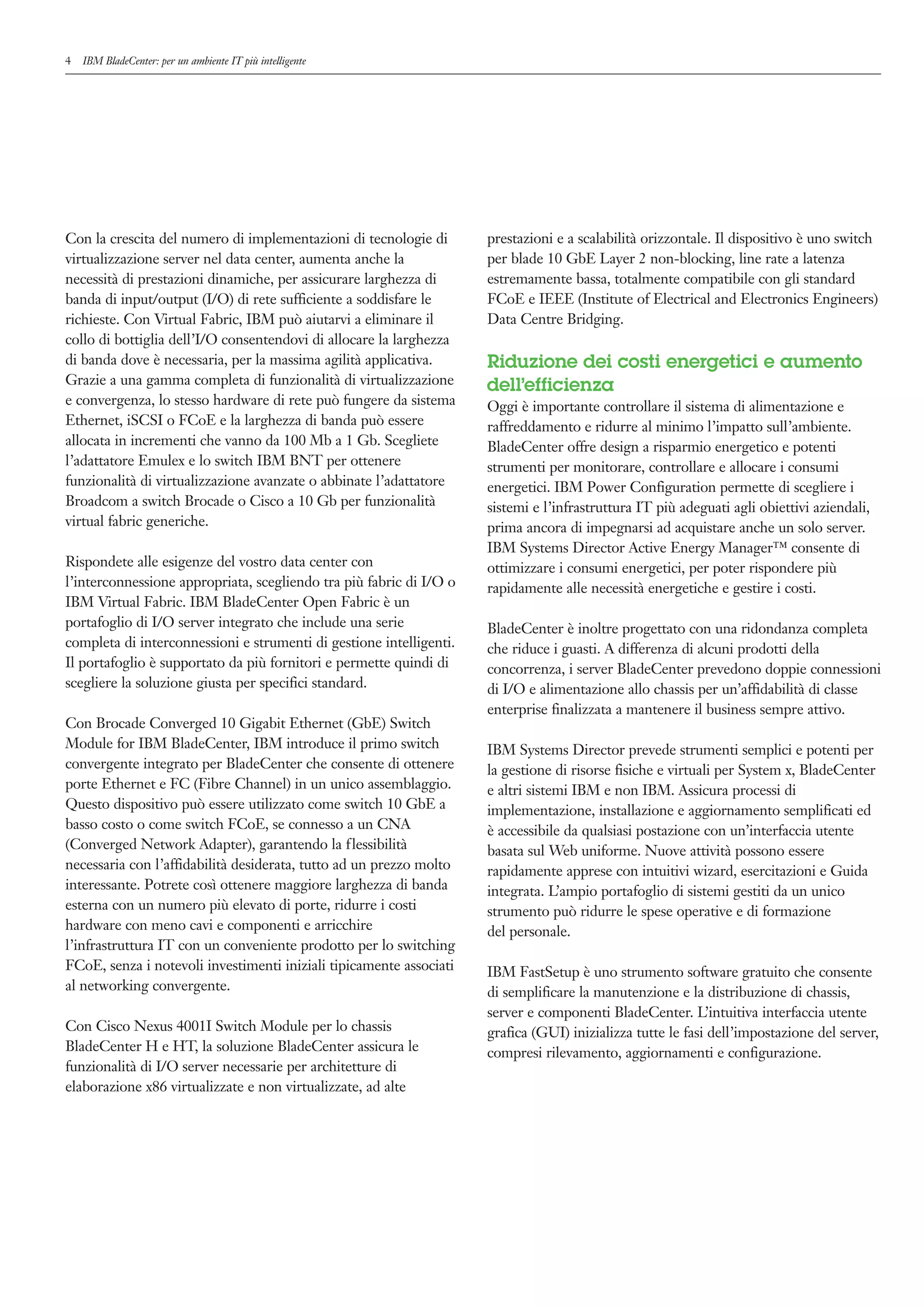 4   IBM BladeCenter: per un ambiente IT più intelligente




Con la crescita del numero di implementazioni di tecnologie di       prestazioni e a scalabilità orizzontale. Il dispositivo è uno switch
virtualizzazione server nel data center, aumenta anche la            per blade 10 GbE Layer 2 non-blocking, line rate a latenza
necessità di prestazioni dinamiche, per assicurare larghezza di      estremamente bassa, totalmente compatibile con gli standard
banda di input/output (I/O) di rete sufficiente a soddisfare le      FCoE e IEEE (Institute of Electrical and Electronics Engineers)
richieste. Con Virtual Fabric, IBM può aiutarvi a eliminare il       Data Centre Bridging.
collo di bottiglia dell’I/O consentendovi di allocare la larghezza
di banda dove è necessaria, per la massima agilità applicativa.      Riduzione dei costi energetici e aumento
Grazie a una gamma completa di funzionalità di virtualizzazione      dell’efficienza
e convergenza, lo stesso hardware di rete può fungere da sistema     Oggi è importante controllare il sistema di alimentazione e
Ethernet, iSCSI o FCoE e la larghezza di banda può essere            raffreddamento e ridurre al minimo l’impatto sull’ambiente.
allocata in incrementi che vanno da 100 Mb a 1 Gb. Scegliete         BladeCenter offre design a risparmio energetico e potenti
l’adattatore Emulex e lo switch IBM BNT per ottenere                 strumenti per monitorare, controllare e allocare i consumi
funzionalità di virtualizzazione avanzate o abbinate l’adattatore    energetici. IBM Power Configuration permette di scegliere i
Broadcom a switch Brocade o Cisco a 10 Gb per funzionalità           sistemi e l’infrastruttura IT più adeguati agli obiettivi aziendali,
virtual fabric generiche.                                            prima ancora di impegnarsi ad acquistare anche un solo server.
                                                                     IBM Systems Director Active Energy Manager™ consente di
Rispondete alle esigenze del vostro data center con                  ottimizzare i consumi energetici, per poter rispondere più
l’interconnessione appropriata, scegliendo tra più fabric di I/O o   rapidamente alle necessità energetiche e gestire i costi.
IBM Virtual Fabric. IBM BladeCenter Open Fabric è un
portafoglio di I/O server integrato che include una serie            BladeCenter è inoltre progettato con una ridondanza completa
completa di interconnessioni e strumenti di gestione intelligenti.   che riduce i guasti. A differenza di alcuni prodotti della
Il portafoglio è supportato da più fornitori e permette quindi di    concorrenza, i server BladeCenter prevedono doppie connessioni
scegliere la soluzione giusta per specifici standard.                di I/O e alimentazione allo chassis per un’affidabilità di classe
                                                                     enterprise finalizzata a mantenere il business sempre attivo.
Con Brocade Converged 10 Gigabit Ethernet (GbE) Switch
Module for IBM BladeCenter, IBM introduce il primo switch            IBM Systems Director prevede strumenti semplici e potenti per
convergente integrato per BladeCenter che consente di ottenere       la gestione di risorse fisiche e virtuali per System x, BladeCenter
porte Ethernet e FC (Fibre Channel) in un unico assemblaggio.        e altri sistemi IBM e non IBM. Assicura processi di
Questo dispositivo può essere utilizzato come switch 10 GbE a        implementazione, installazione e aggiornamento semplificati ed
basso costo o come switch FCoE, se connesso a un CNA                 è accessibile da qualsiasi postazione con un’interfaccia utente
(Converged Network Adapter), garantendo la flessibilità              basata sul Web uniforme. Nuove attività possono essere
necessaria con l’affidabilità desiderata, tutto ad un prezzo molto   rapidamente apprese con intuitivi wizard, esercitazioni e Guida
interessante. Potrete così ottenere maggiore larghezza di banda      integrata. L’ampio portafoglio di sistemi gestiti da un unico
esterna con un numero più elevato di porte, ridurre i costi          strumento può ridurre le spese operative e di formazione
hardware con meno cavi e componenti e arricchire                     del personale.
l’infrastruttura IT con un conveniente prodotto per lo switching
FCoE, senza i notevoli investimenti iniziali tipicamente associati   IBM FastSetup è uno strumento software gratuito che consente
al networking convergente.                                           di semplificare la manutenzione e la distribuzione di chassis,
                                                                     server e componenti BladeCenter. L’intuitiva interfaccia utente
Con Cisco Nexus 4001I Switch Module per lo chassis                   grafica (GUI) inizializza tutte le fasi dell’impostazione del server,
BladeCenter H e HT, la soluzione BladeCenter assicura le             compresi rilevamento, aggiornamenti e configurazione.
funzionalità di I/O server necessarie per architetture di
elaborazione x86 virtualizzate e non virtualizzate, ad alte
 