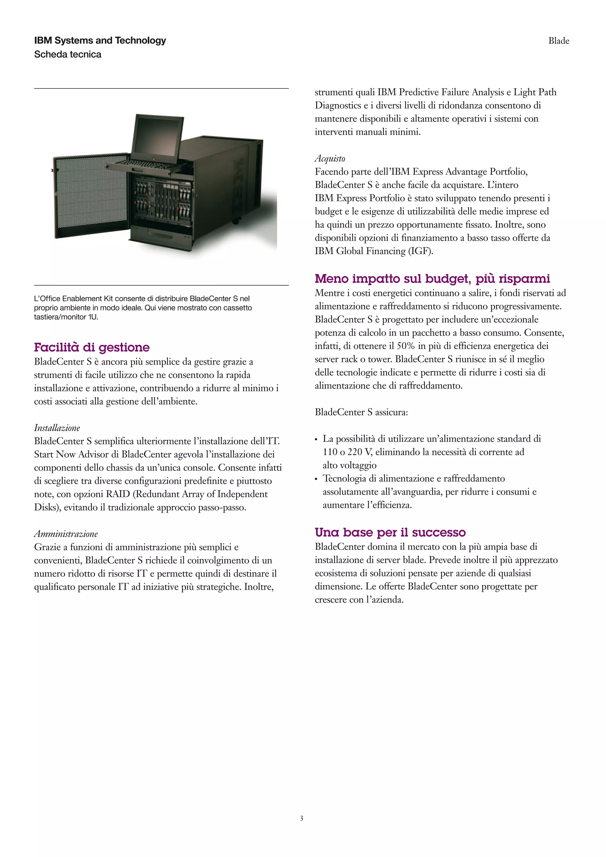 IBM Systems and Technology                                                                                                              Blade
Scheda tecnica


                                                                        strumenti quali IBM Predictive Failure Analysis e Light Path
                                                                        Diagnostics e i diversi livelli di ridondanza consentono di
                                                                        mantenere disponibili e altamente operativi i sistemi con
                                                                        interventi manuali minimi.

                                                                        Acquisto
                                                                        Facendo parte dell’IBM Express Advantage Portfolio,
                                                                        BladeCenter S è anche facile da acquistare. L’intero
                                                                        IBM Express Portfolio è stato sviluppato tenendo presenti i
                                                                        budget e le esigenze di utilizzabilità delle medie imprese ed
                                                                        ha quindi un prezzo opportunamente ﬁssato. Inoltre, sono
                                                                        disponibili opzioni di ﬁnanziamento a basso tasso offerte da
                                                                        IBM Global Financing (IGF).

                                                                        Meno impatto sul budget, più risparmi
                                                                        Mentre i costi energetici continuano a salire, i fondi riservati ad
L’Office Enablement Kit consente di distribuire BladeCenter S nel
proprio ambiente in modo ideale. Qui viene mostrato con cassetto        alimentazione e raffreddamento si riducono progressivamente.
tastiera/monitor 1U.                                                    BladeCenter S è progettato per includere un’eccezionale
                                                                        potenza di calcolo in un pacchetto a basso consumo. Consente,
Facilità di gestione                                                    infatti, di ottenere il 50% in più di efficienza energetica dei
BladeCenter S è ancora più semplice da gestire grazie a                 server rack o tower. BladeCenter S riunisce in sé il meglio
strumenti di facile utilizzo che ne consentono la rapida                delle tecnologie indicate e permette di ridurre i costi sia di
installazione e attivazione, contribuendo a ridurre al minimo i         alimentazione che di raffreddamento.
costi associati alla gestione dell’ambiente.
                                                                        BladeCenter S assicura:
Installazione
BladeCenter S sempliﬁca ulteriormente l’installazione dell’IT.          ●   La possibilità di utilizzare un’alimentazione standard di
Start Now Advisor di BladeCenter agevola l’installazione dei                110 o 220 V, eliminando la necessità di corrente ad
componenti dello chassis da un’unica console. Consente infatti              alto voltaggio
di scegliere tra diverse conﬁgurazioni predeﬁnite e piuttosto           ●   Tecnologia di alimentazione e raffreddamento
note, con opzioni RAID (Redundant Array of Independent                      assolutamente all’avanguardia, per ridurre i consumi e
Disks), evitando il tradizionale approccio passo-passo.                     aumentare l’efficienza.

Amministrazione                                                         Una base per il successo
Grazie a funzioni di amministrazione più semplici e                     BladeCenter domina il mercato con la più ampia base di
convenienti, BladeCenter S richiede il coinvolgimento di un             installazione di server blade. Prevede inoltre il più apprezzato
numero ridotto di risorse IT e permette quindi di destinare il          ecosistema di soluzioni pensate per aziende di qualsiasi
qualiﬁcato personale IT ad iniziative più strategiche. Inoltre,         dimensione. Le offerte BladeCenter sono progettate per
                                                                        crescere con l’azienda.




                                                                    3
 
