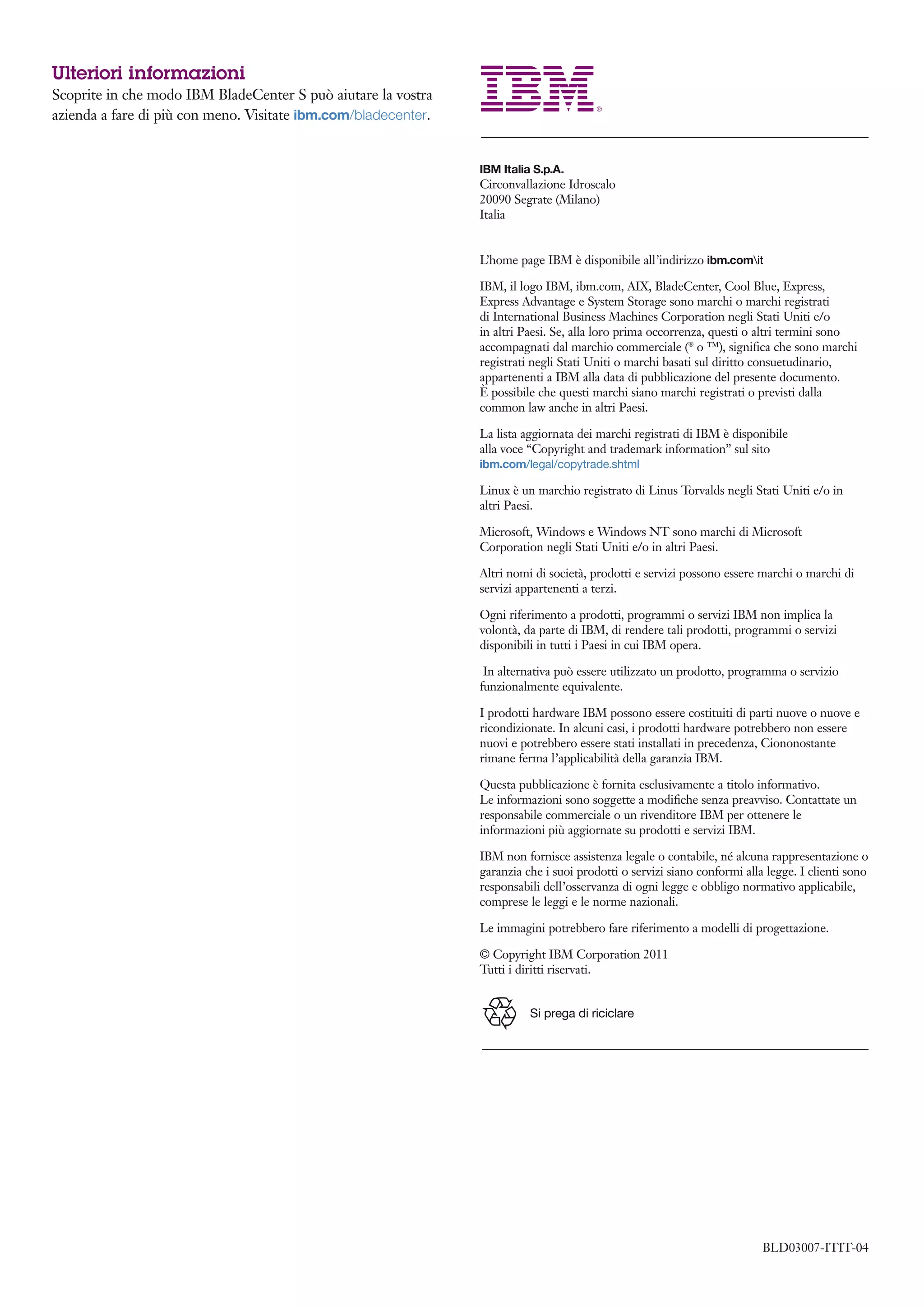 Ulteriori informazioni
Scoprite in che modo IBM BladeCenter S può aiutare la vostra
azienda a fare di più con meno. Visitate ibm.com/bladecenter.


                                                                IBM Italia S.p.A.
                                                                Circonvallazione Idroscalo
                                                                20090 Segrate (Milano)
                                                                Italia


                                                                L’home page IBM è disponibile all’indirizzo ibm.comit

                                                                IBM, il logo IBM, ibm.com, AIX, BladeCenter, Cool Blue, Express,
                                                                Express Advantage e System Storage sono marchi o marchi registrati
                                                                di International Business Machines Corporation negli Stati Uniti e/o
                                                                in altri Paesi. Se, alla loro prima occorrenza, questi o altri termini sono
                                                                accompagnati dal marchio commerciale (® o ™), signiﬁca che sono marchi
                                                                registrati negli Stati Uniti o marchi basati sul diritto consuetudinario,
                                                                appartenenti a IBM alla data di pubblicazione del presente documento.
                                                                È possibile che questi marchi siano marchi registrati o previsti dalla
                                                                common law anche in altri Paesi.

                                                                La lista aggiornata dei marchi registrati di IBM è disponibile
                                                                alla voce “Copyright and trademark information” sul sito
                                                                ibm.com/legal/copytrade.shtml

                                                                Linux è un marchio registrato di Linus Torvalds negli Stati Uniti e/o in
                                                                altri Paesi.

                                                                Microsoft, Windows e Windows NT sono marchi di Microsoft
                                                                Corporation negli Stati Uniti e/o in altri Paesi.

                                                                Altri nomi di società, prodotti e servizi possono essere marchi o marchi di
                                                                servizi appartenenti a terzi.

                                                                Ogni riferimento a prodotti, programmi o servizi IBM non implica la
                                                                volontà, da parte di IBM, di rendere tali prodotti, programmi o servizi
                                                                disponibili in tutti i Paesi in cui IBM opera.

                                                                 In alternativa può essere utilizzato un prodotto, programma o servizio
                                                                funzionalmente equivalente.

                                                                I prodotti hardware IBM possono essere costituiti di parti nuove o nuove e
                                                                ricondizionate. In alcuni casi, i prodotti hardware potrebbero non essere
                                                                nuovi e potrebbero essere stati installati in precedenza, Ciononostante
                                                                rimane ferma l’applicabilità della garanzia IBM.

                                                                Questa pubblicazione è fornita esclusivamente a titolo informativo.
                                                                Le informazioni sono soggette a modiﬁche senza preavviso. Contattate un
                                                                responsabile commerciale o un rivenditore IBM per ottenere le
                                                                informazioni più aggiornate su prodotti e servizi IBM.

                                                                IBM non fornisce assistenza legale o contabile, né alcuna rappresentazione o
                                                                garanzia che i suoi prodotti o servizi siano conformi alla legge. I clienti sono
                                                                responsabili dell’osservanza di ogni legge e obbligo normativo applicabile,
                                                                comprese le leggi e le norme nazionali.

                                                                Le immagini potrebbero fare riferimento a modelli di progettazione.

                                                                © Copyright IBM Corporation 2011
                                                                Tutti i diritti riservati.


                                                                          Si prega di riciclare




                                                                                                                          BLD03007-ITIT-04
 
