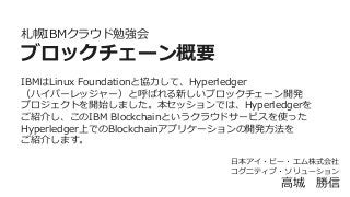 札幌IBMクラウド勉強会
ブロックチェーン概要
IBMはLinux  Foundationと協⼒力力して、Hyperledger
（ハイパーレッジャー）と呼ばれる新しいブロックチェーン開発
プロジェクトを開始しました。本セッションでは、Hyperledgerを
ご紹介し、このIBM  Blockchainというクラウドサービスを使った
Hyperledger上でのBlockchainアプリケーションの開発⽅方法を
ご紹介します。
⽇日本アイ・ビー・エム株式会社
コグニティブ・ソリューション
⾼高城 　勝信
 