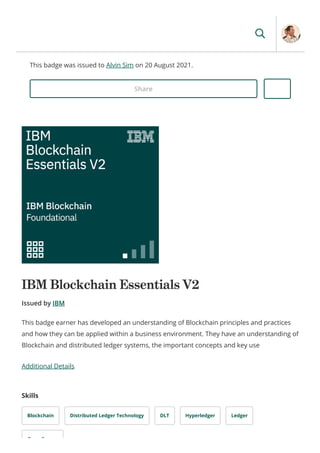 This badge was issued to Alvin Sim on 20 August 2021.
Share
IBM Blockchain Essentials V2
Issued by IBM
Additional Details
Skills
Blockchain Distributed Ledger Technology DLT Hyperledger Ledger
O S
This badge earner has developed an understanding of Blockchain principles and practices
and how they can be applied within a business environment. They have an understanding of
Blockchain and distributed ledger systems, the important concepts and key use
 