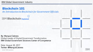 © 2017 IBM Corporation
Blockchain 101
An Introduction to Blockchain for Government Officials
Explained
V5.0
By: Marquis Cabrera
Global Leader of Digital Government Transformation
IBM Global Government Solutions Center of Competence
Date: August 30, 2017
Twitter: @MarquisCabrera
IBM	Global	Government	Industry
 