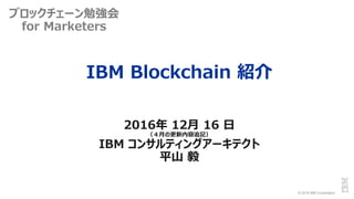 © 2016 IBM Corporation
IBM Blockchain 紹介
2016年 12月 16 日
（４月の更新内容追記）
IBM コンサルティングアーキテクト
平山 毅
ブロックチェーン勉強会
for Marketers
 