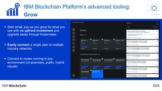 11
§ Start small, pay as you grow for what you
use with no upfront investment and
upgrade easily through Kubernetes
§ Easily connect a single peer to multiple
industry networks
§ Connect to nodes running in any
environment (on-premises, public, hybrid
clouds)
IBM Blockchain Platform’s advanced tooling:
Grow
 