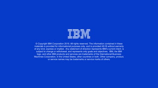 © Copyright IBM Corporation 2019. All rights reserved. The information contained in these
materials is provided for informational purposes only, and is provided AS IS without warranty
of any kind, express or implied. Any statement of direction represents IBM's current intent, is
subject to change or withdrawal, and represents only goals and objectives. IBM, the IBM
logo, and other IBM products and services are trademarks of the International Business
Machines Corporation, in the United States, other countries or both. Other company, product,
or service names may be trademarks or service marks of others.
 