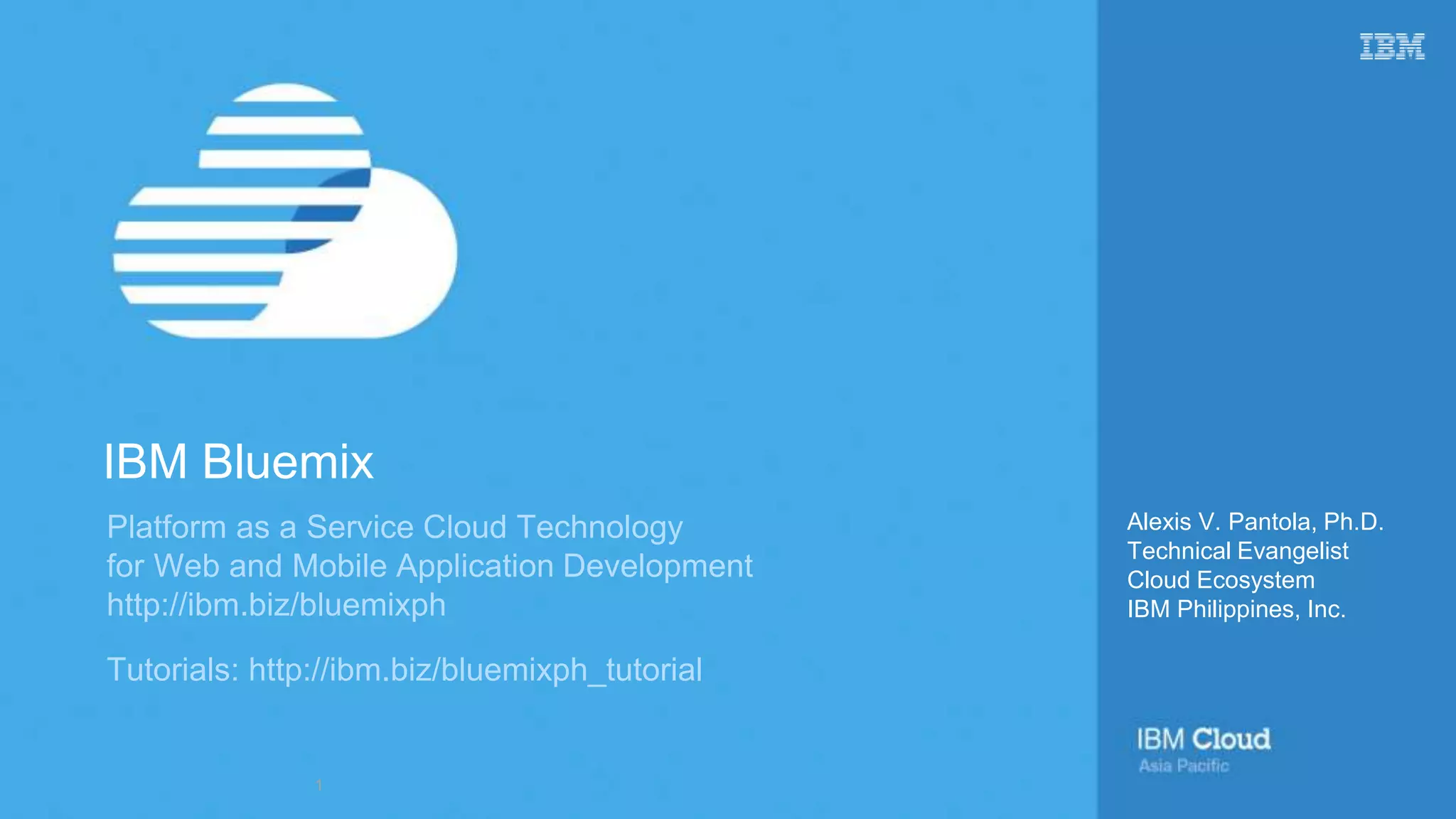 Platform as a Service Cloud Technology
for Web and Mobile Application Development
http://ibm.biz/bluemixph
Tutorials: http://ibm.biz/bluemixph_tutorial
Alexis V. Pantola, Ph.D.
Technical Evangelist
Cloud Ecosystem
IBM Philippines, Inc.
IBM Bluemix
1
 