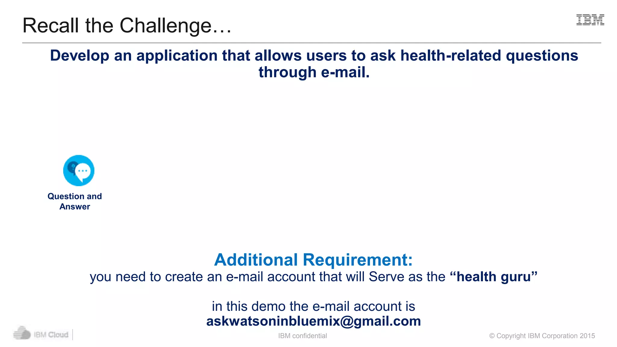 IBM confidential © Copyright IBM Corporation 2015
Recall the Challenge…
+ = Your Application
Question and
Answer
Node-RED Starter
Additional Requirement:
you need to create an e-mail account that will Serve as the “health guru”
in this demo the e-mail account is
askwatsoninbluemix@gmail.com
Develop an application that allows users to ask health-related questions
through e-mail.
 