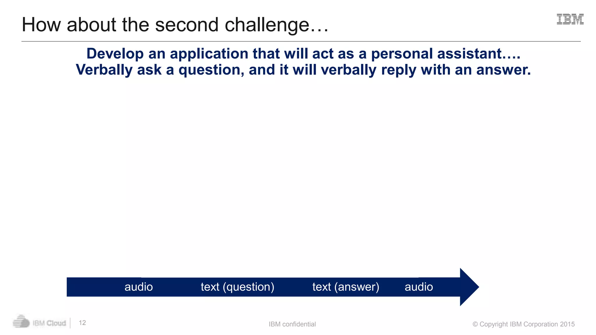 IBM confidential © Copyright IBM Corporation 2015
audio text (question) text (answer) audio
How about the second challenge…
12
Speech to Text Question and
Answer
Text to Speech
Develop an application that will act as a personal assistant….
Verbally ask a question, and it will verbally reply with an answer.
 