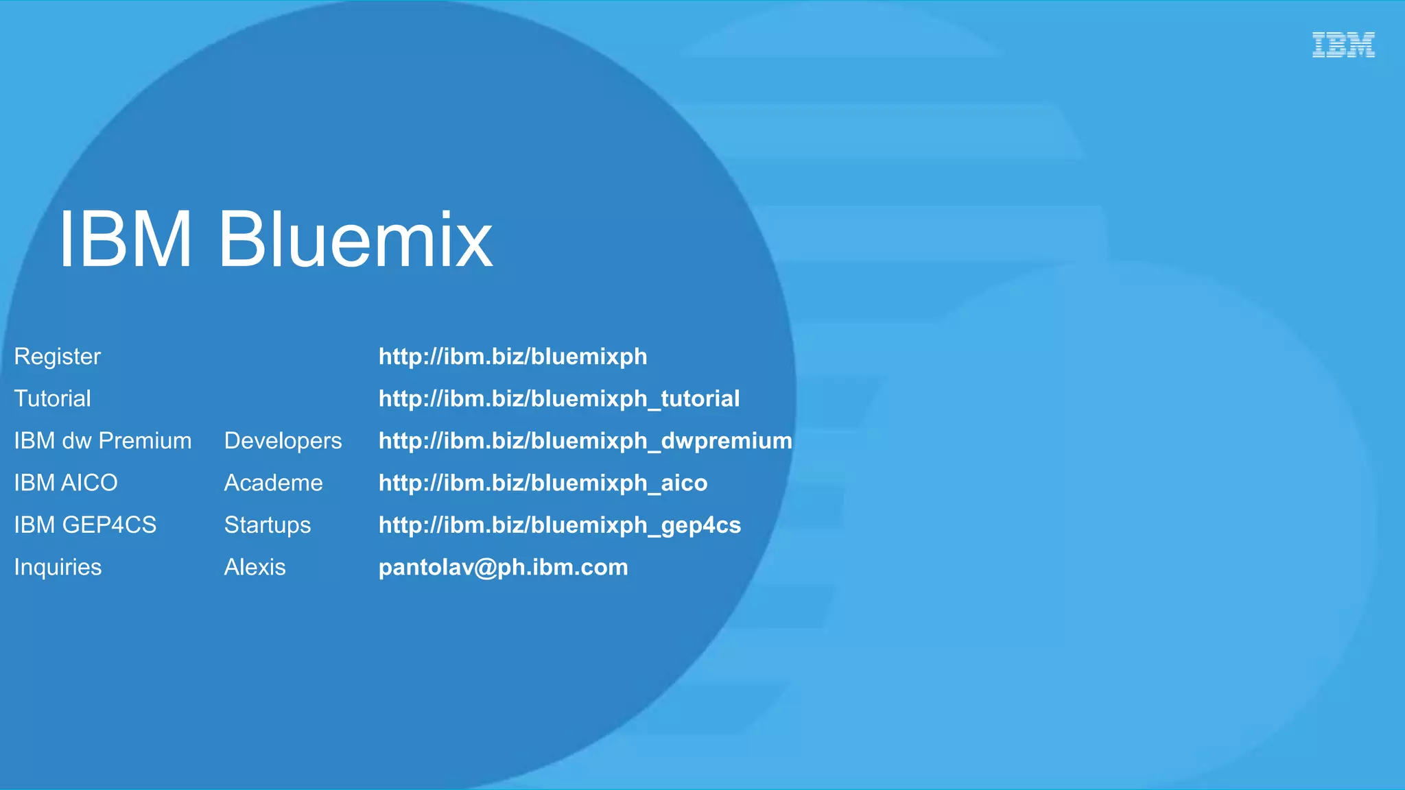 IBM Bluemix
Register http://ibm.biz/bluemixph
Tutorial http://ibm.biz/bluemixph_tutorial
IBM dw Premium Developers http://ibm.biz/bluemixph_dwpremium
IBM AICO Academe http://ibm.biz/bluemixph_aico
IBM GEP4CS Startups http://ibm.biz/bluemixph_gep4cs
Inquiries Alexis pantolav@ph.ibm.com
 