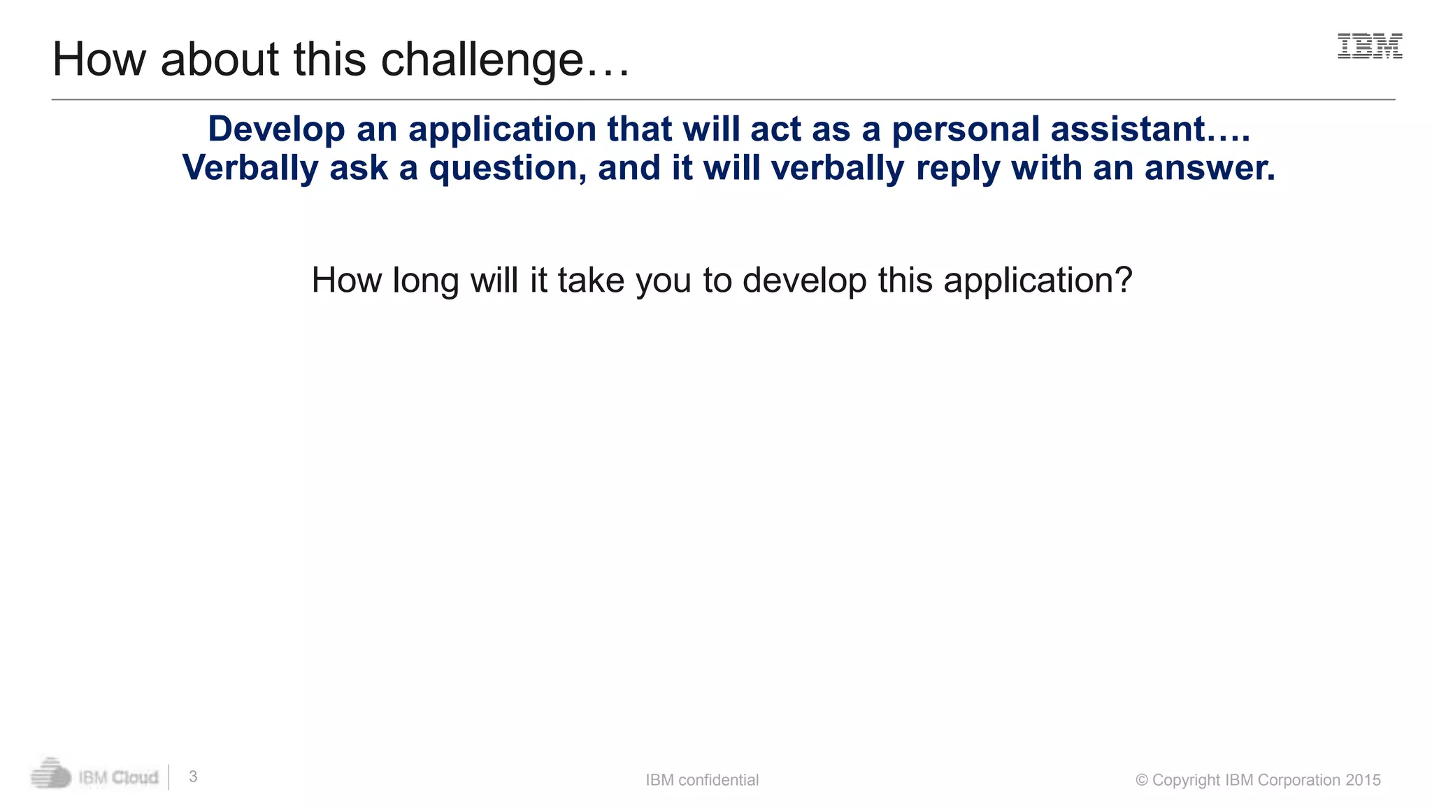 IBM confidential © Copyright IBM Corporation 2015
How about this challenge…
3
Develop an application that will act as a personal assistant….
Verbally ask a question, and it will verbally reply with an answer.
How long will it take you to develop this application?
 