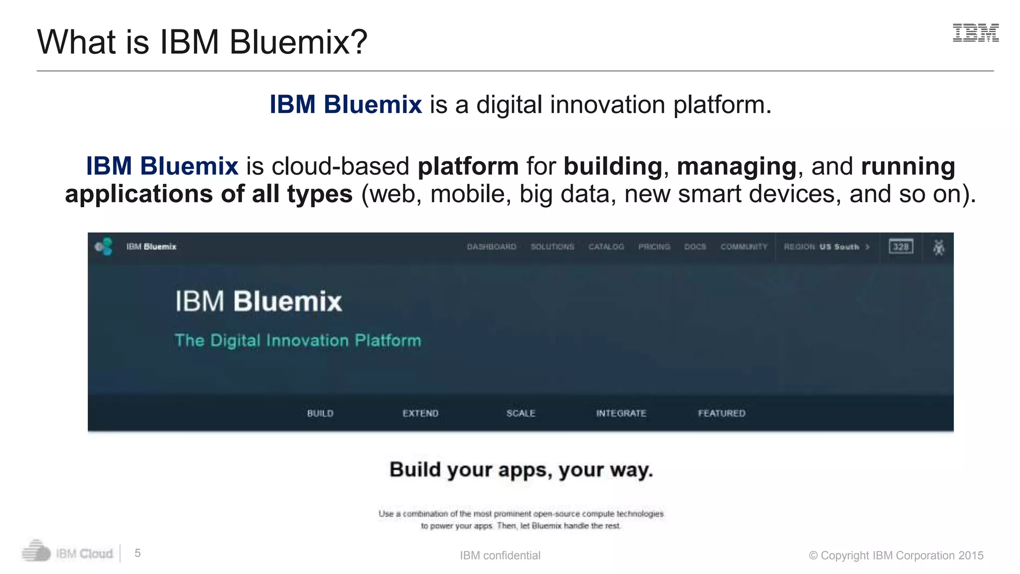 IBM confidential © Copyright IBM Corporation 2015
What is IBM Bluemix?
5
IBM Bluemix is a digital innovation platform.
IBM Bluemix is cloud-based platform for building, managing, and running
applications of all types (web, mobile, big data, new smart devices, and so on).
 