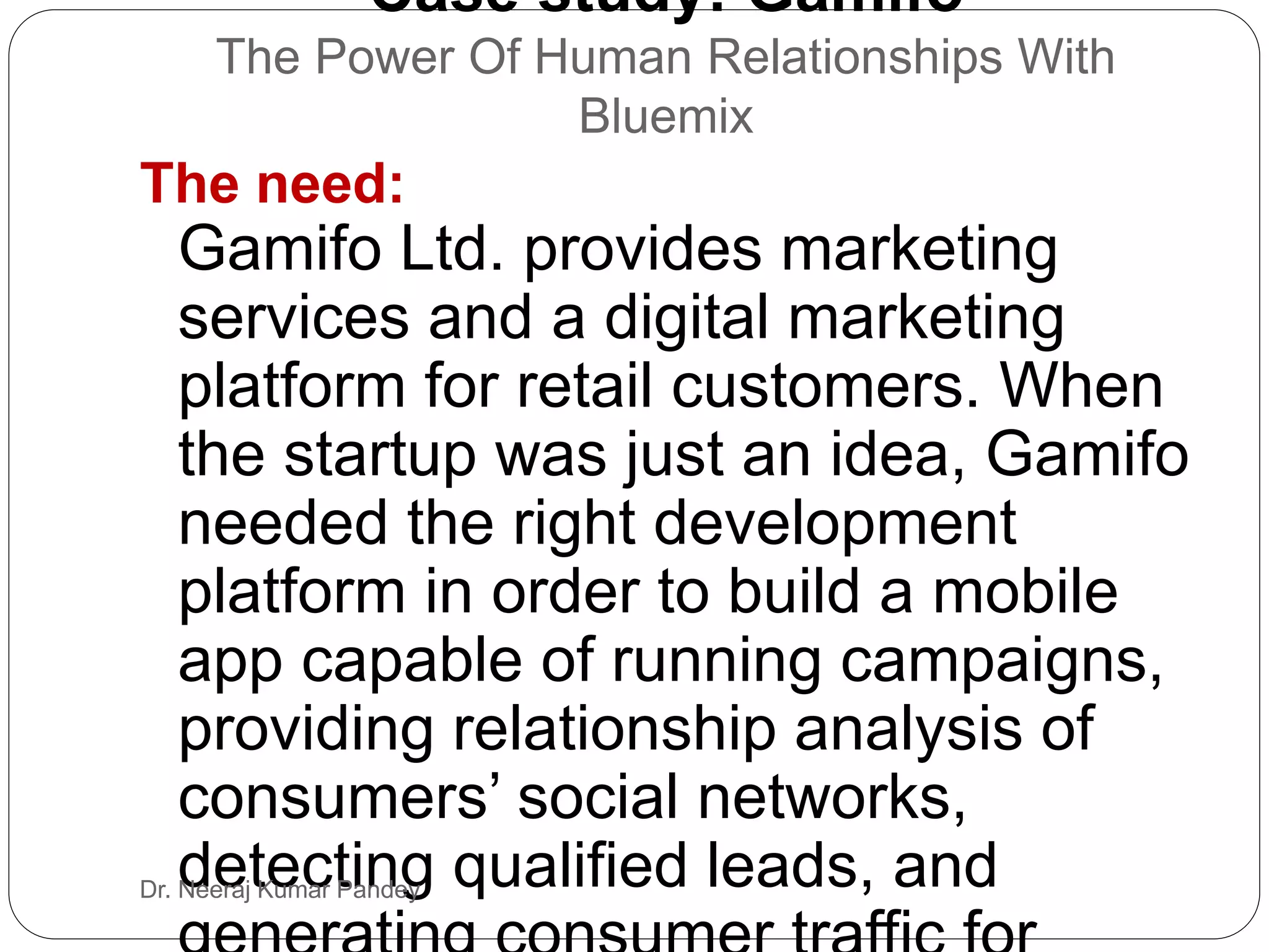 Case study: Gamifo
The Power Of Human Relationships With
Bluemix
The need:
Gamifo Ltd. provides marketing
services and a digital marketing
platform for retail customers. When
the startup was just an idea, Gamifo
needed the right development
platform in order to build a mobile
app capable of running campaigns,
providing relationship analysis of
consumers’ social networks,
detecting qualified leads, andDr. Neeraj Kumar Pandey
 