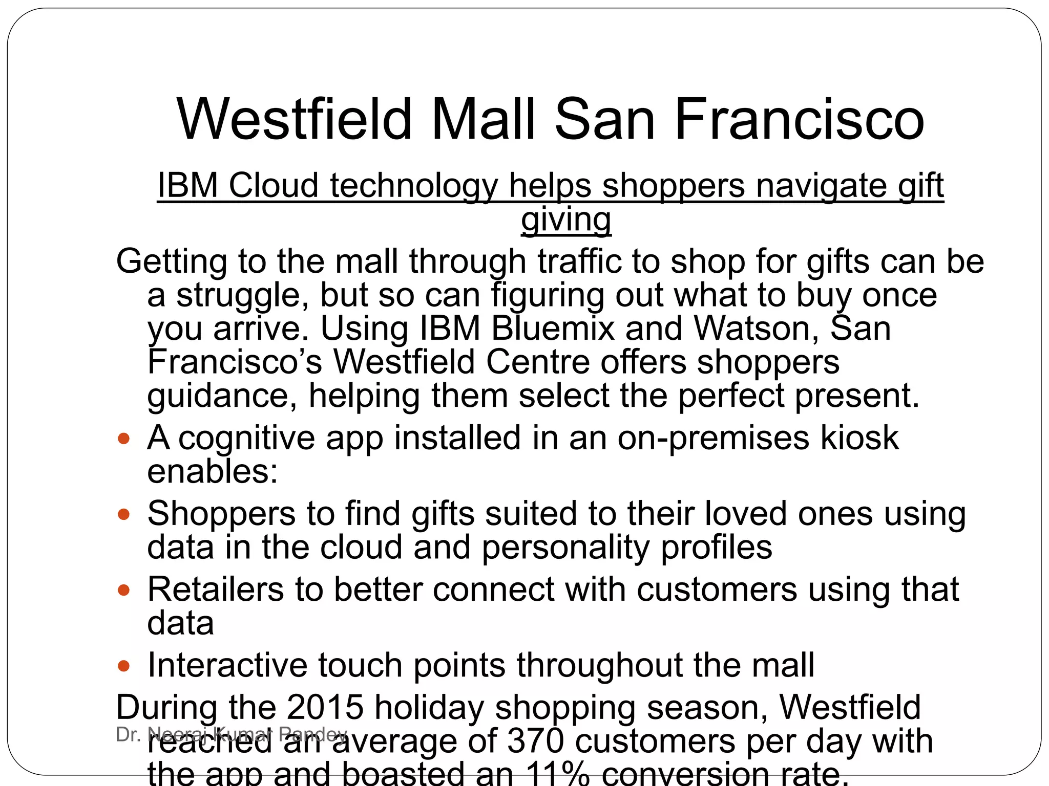 Westfield Mall San Francisco
IBM Cloud technology helps shoppers navigate gift
giving
Getting to the mall through traffic to shop for gifts can be
a struggle, but so can figuring out what to buy once
you arrive. Using IBM Bluemix and Watson, San
Francisco’s Westfield Centre offers shoppers
guidance, helping them select the perfect present.
 A cognitive app installed in an on-premises kiosk
enables:
 Shoppers to find gifts suited to their loved ones using
data in the cloud and personality profiles
 Retailers to better connect with customers using that
data
 Interactive touch points throughout the mall
During the 2015 holiday shopping season, Westfield
reached an average of 370 customers per day with
the app and boasted an 11% conversion rate.
Dr. Neeraj Kumar Pandey
 