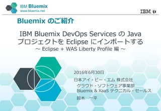 IBM Bluemix
www.bluemix.net
Bluemix のご紹介
IBM Bluemix DevOps Services の Java
プロジェクトを Eclipse にインポートする
～ Eclipse + WAS Liberty Profile 編 ～
2016年6月30日
日本アイ・ビー・エム 株式会社
クラウド・ソフトウェア事業部
Bluemix & XaaS テクニカル・セールス
鈴木 一平
 