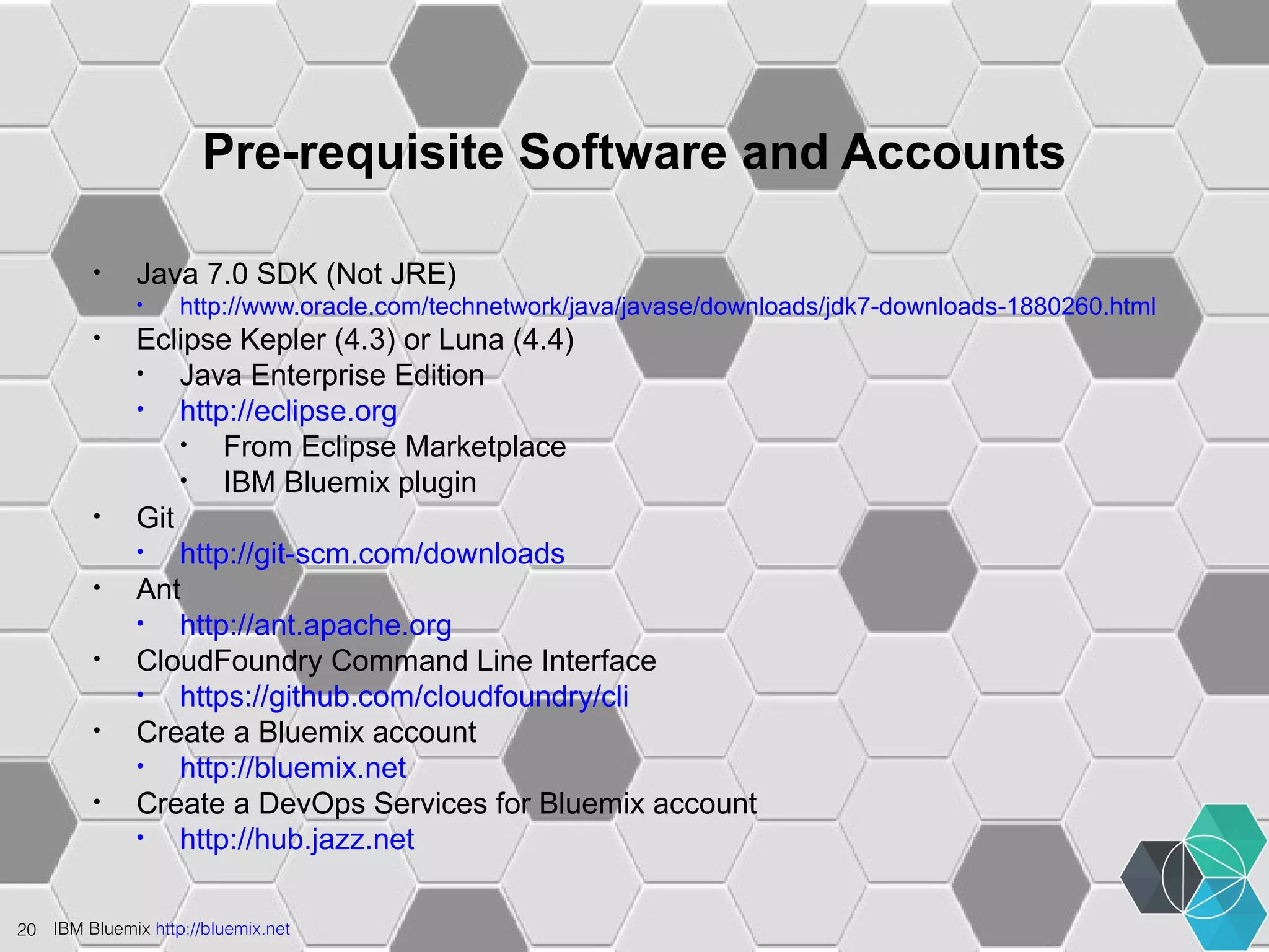 Pre-requisite Software and Accounts 
• Java 7.0 SDK (Not JRE) 
• http://www.oracle.com/technetwork/java/javase/downloads/jdk7-downloads-1880260.html 
• Eclipse Kepler (4.3) or Luna (4.4) 
• Java Enterprise Edition 
• http://eclipse.org 
• From Eclipse Marketplace 
• IBM Bluemix plugin 
• Git 
• http://git-scm.com/downloads 
• Ant 
• http://ant.apache.org 
• CloudFoundry Command Line Interface 
• https://github.com/cloudfoundry/cli 
• Create a Bluemix account 
• http://bluemix.net 
• Create a DevOps Services for Bluemix account 
• http://hub.jazz.net 
20 IBM Bluemix http://bluemix.net 
 